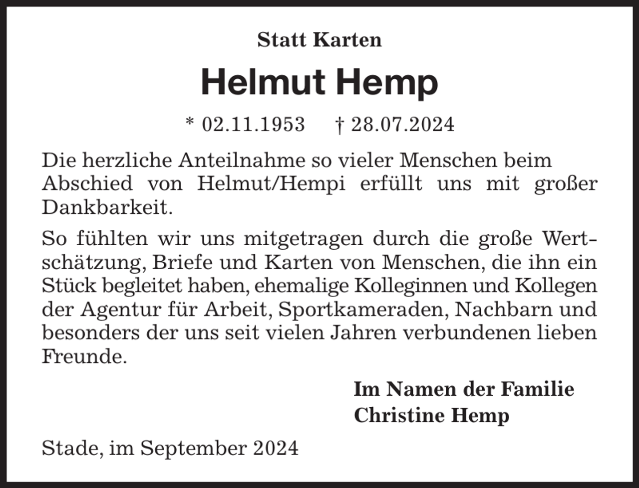 <p>Statt Karten<br />Helmut Hemp<br />* 02.11.1953 † 28.07.2024<br />Die herzliche Anteilnahme so vieler Menschen beim<br />Abschied von Helmut/Hempi erfüllt uns mit großer Dankbarkeit.<br />So fühlten wir uns mitgetragen durch die große Wertschätzung, Briefe und Karten von Menschen, die ihn ein Stück begleitet haben, ehemalige Kolleginnen und Kollegen der Agentur für Arbeit, Sportkameraden, Nachbarn und besonders der uns seit vielen Jahren verbundenen lieben Freunde.<br />Im Namen der Familie<br />Christine Hemp<br />Stade, im September 2024</p>