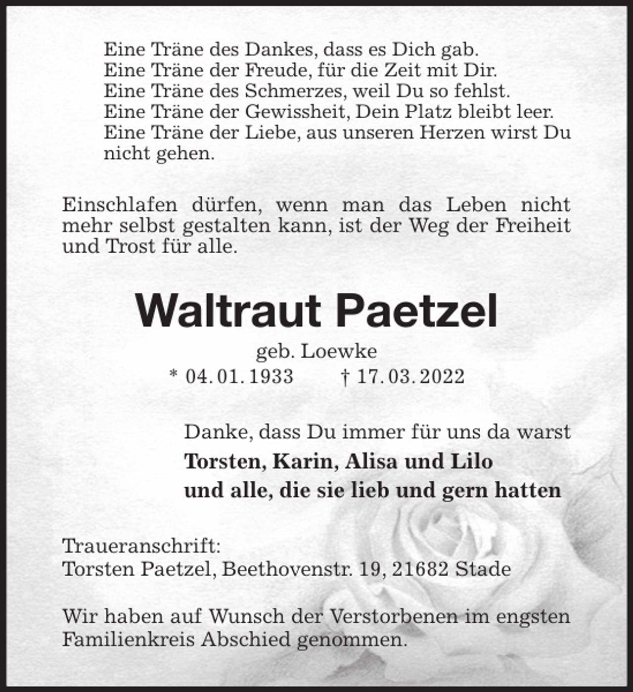 <p>Eine Träne des Dankes, dass es Dich gab.<br />Eine Träne der Freude, für die Zeit mit Dir.<br />Eine Träne des Schmerzes, weil Du so fehlst.<br />Eine Träne der Gewissheit, Dein Platz bleibt leer.<br />Eine Träne der Liebe, aus unseren Herzen wirst Du nicht gehen.<br />Einschlafen dürfen, wenn man das Leben nicht mehr selbst gestalten kann, ist der Weg der Freiheit und Trost für alle.<br />Waltraut Paetzel<br />geb. Loewke<br />* 04. 01. 1933 † 17. 03. 2022<br />Danke, dass Du immer für uns da warst<br />Torsten, Karin, Alisa und Lilo<br />und alle, die sie lieb und gern hatten<br />Traueranschrift:<br />Torsten Paetzel, Beethovenstr. 19, 21682 Stade</p>
<p>Wir haben auf Wunsch der Verstorbenen im engsten Familienkreis Abschied genommen.</p>
