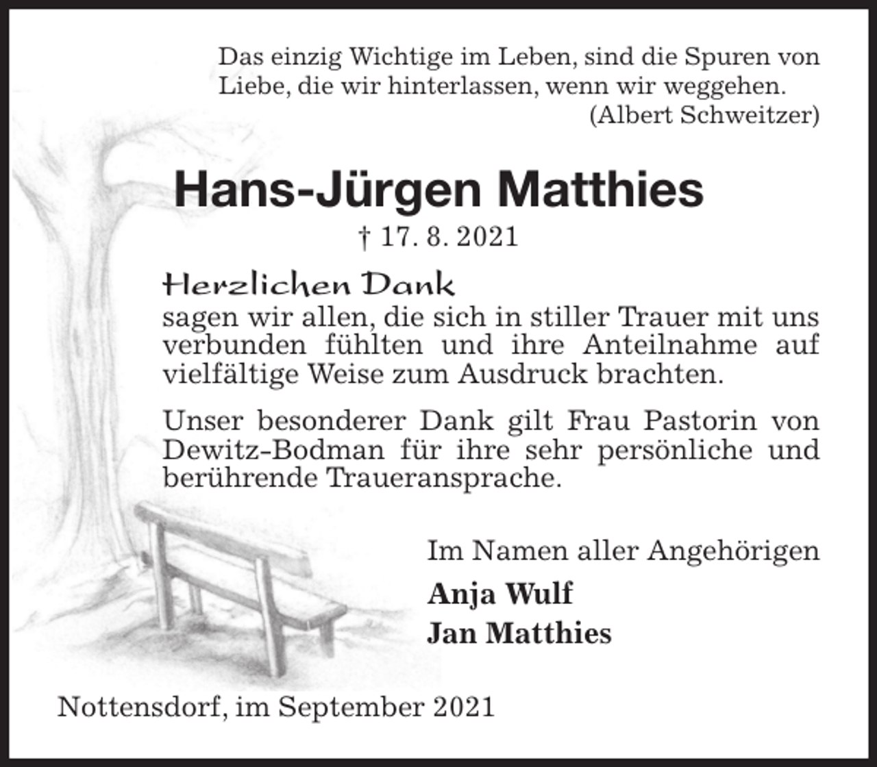 <p>Das einzig Wichtige im Leben, sind die Spuren von<br />Liebe, die wir hinterlassen, wenn wir weggehen.<br />(Albert Schweitzer)<br />Hans-Jürgen Matthies<br />† 17. 8. 2021<br />Herzlichen Dank<br />sagen wir allen, die sich in stiller Trauer mit uns verbunden fühlten und ihre Anteilnahme auf vielfältige Weise zum Ausdruck brachten.<br />Unser besonderer Dank gilt Frau Pastorin von Dewitz-Bodman für ihre sehr persönliche und berührende Traueransprache.<br />Im Namen aller Angehörigen<br />Anja Wulf<br />Jan Matthies<br />Nottensdorf, im September 2021</p>