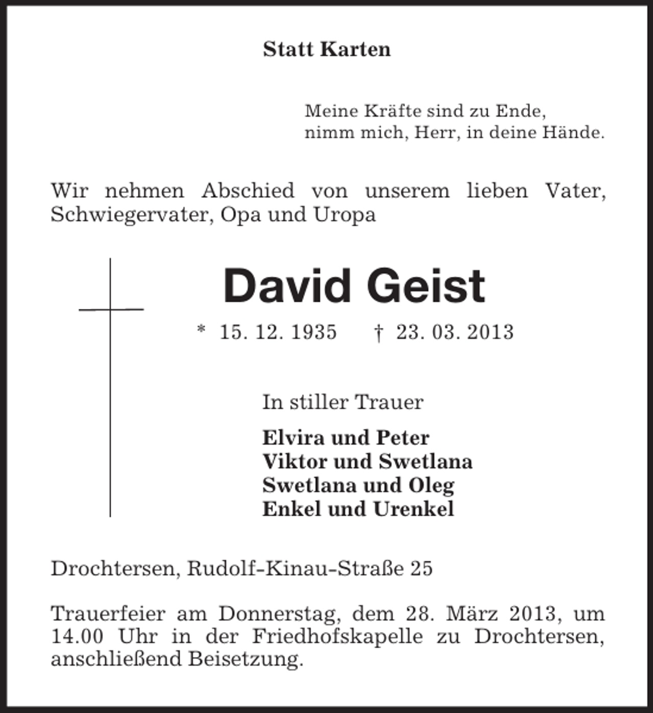 <p>Statt Karten<br />Meine Kräfte sind zu Ende,<br />nimm mich, Herr, in deine Hände.<br />Wir nehmen Abschied von unserem lieben Vater, Schwiegervater, Opa und Uropa<br />David Geist<br />* 15. 12. 1935 † 23. 03. 2013<br />In stiller Trauer<br />Elvira und Peter<br />Viktor und Swetlana<br />Swetlana und Oleg<br />Enkel und Urenkel<br />Drochtersen, Rudolf-Kinau-Straße 25</p><p>Trauerfeier am Donnerstag, dem 28. März 2013, um 14.00 Uhr in der Friedhofskapelle zu Drochtersen,<br />anschließend Beisetzung.</p>