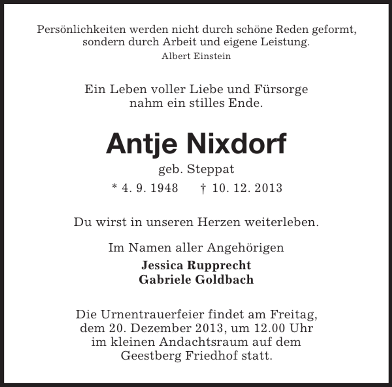 <p>Persönlichkeiten werden nicht durch schöne Reden geformt,<br />sondern durch Arbeit und eigene Leistung.<br />Albert Einstein<br />Ein Leben voller Liebe und Fürsorge<br />nahm ein stilles Ende.<br />Antje Nixdorf<br />geb. Steppat<br />* 4. 9. 1948 † 10. 12. 2013<br />Du wirst in unseren Herzen weiterleben.</p><p>Im Namen aller Angehörigen<br />Jessica Rupprecht<br />Gabriele Goldbach<br />Die Urnentrauerfeier findet am Freitag,<br />dem 20. Dezember 2013, um 12.00 Uhr<br />im kleinen Andachtsraum auf dem<br />Geestberg Friedhof statt.</p>