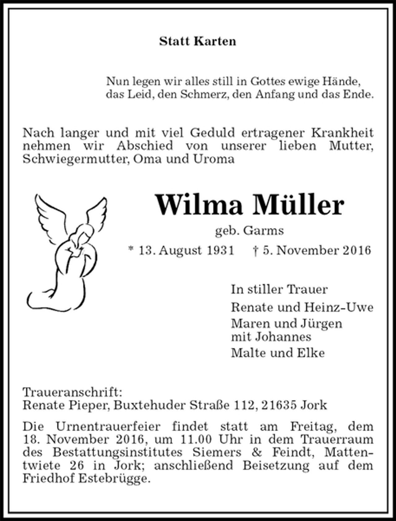 <p>Statt Karten<br />Nun legen wir alles still in Gottes ewige Hände,<br />das Leid, den Schmerz, den Anfang und das Ende.<br />Nach langer und mit viel Geduld ertragener Krankheit nehmen wir Abschied von unserer lieben Mutter,<br />Schwiegermutter, Oma und Uroma<br />Wilma Müller<br />geb. Garms<br />* 13. August 1931 † 5. November 2016<br />In stiller Trauer<br />Renate und Heinz-Uwe<br />Maren und Jürgen<br />mit Johannes<br />Malte und Elke<br />Traueranschrift:<br />Renate Pieper, Buxtehuder Straße 112, 21635 Jork<br />Die Urnentrauerfeier findet statt am Freitag, dem<br />18. November 2016, um 11.00 Uhr in dem Trauerraum des Bestattungsinstitutes Siemers &amp; Feindt, Matten-<br />twiete 26 in Jork; anschließend Beisetzung auf dem Friedhof Estebrügge.</p>