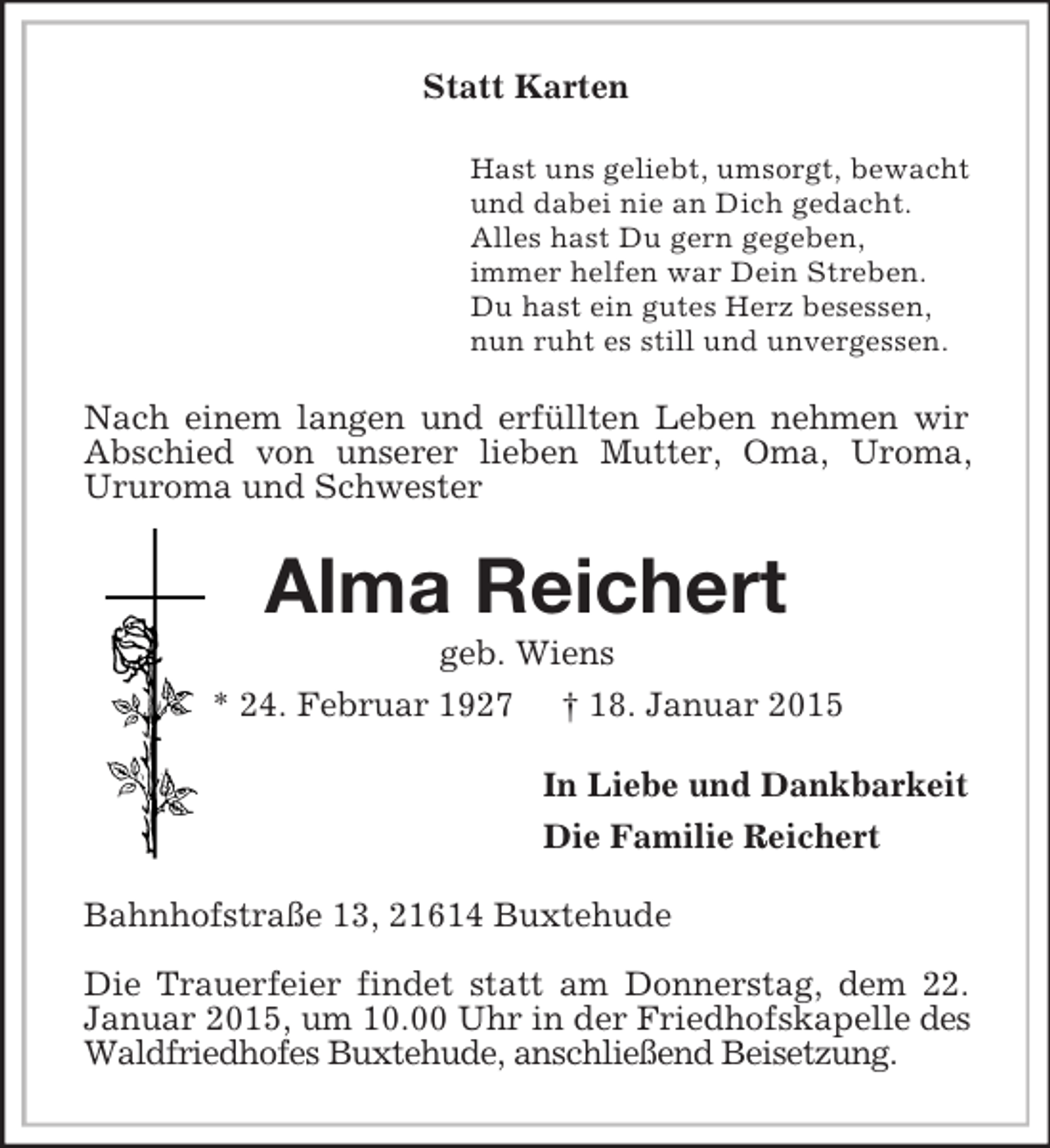 <p>Statt Karten<br />Hast uns geliebt, umsorgt, bewacht<br />und dabei nie an Dich gedacht.<br />Alles hast Du gern gegeben,<br />immer helfen war Dein Streben.<br />Du hast ein gutes Herz besessen,<br />nun ruht es still und unvergessen.<br />Nach einem langen und erfüllten Leben nehmen wir Abschied von unserer lieben Mutter, Oma, Uroma,<br />Ururoma und Schwester<br />Alma Reichert<br />geb. Wiens<br />* 24. Februar 1927 † 18. Januar 2015<br />In Liebe und Dankbarkeit<br />Die Familie Reichert<br />Bahnhofstraße 13, 21614 Buxtehude</p><p>Die Trauerfeier findet statt am Donnerstag, dem 22.<br />Januar 2015, um 10.00 Uhr in der Friedhofskapelle des Waldfriedhofes Buxtehude, anschließend Beisetzung.</p>