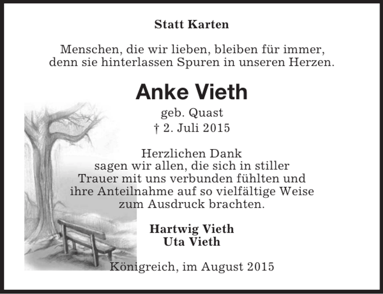 <p>Statt Karten<br />Menschen, die wir lieben, bleiben für immer,<br />denn sie hinterlassen Spuren in unseren Herzen.<br />Anke Vieth<br />geb. Quast<br />† 2. Juli 2015<br />Herzlichen Dank<br />sagen wir allen, die sich in stiller<br />Trauer mit uns verbunden fühlten und<br />ihre Anteilnahme auf so vielfältige Weise<br />zum Ausdruck brachten.<br />Hartwig Vieth<br />Uta Vieth<br />Königreich, im August 2015</p>