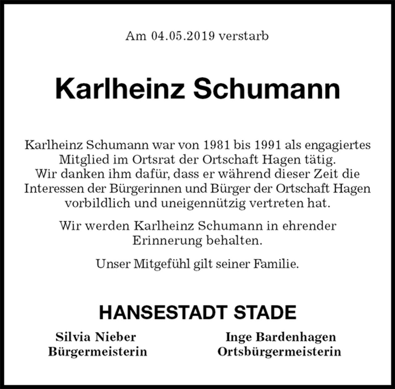 <p>Am 04.05.2019 verstarb<br />Karlheinz Schumann<br />Karlheinz Schumann war von 1981 bis 1991 als engagiertes<br />Mitglied im Ortsrat der Ortschaft Hagen tätig.<br />Wir danken ihm dafür, dass er während dieser Zeit die<br />Interessen der Bürgerinnen und Bürger der Ortschaft Hagen vorbildlich und uneigennützig vertreten hat.<br />Wir werden Karlheinz Schumann in ehrender<br />Erinnerung behalten.<br />Unser Mitgefühl gilt seiner Familie.<br />HANSESTADT STADE<br />Silvia Nieber Inge Bardenhagen<br />Bürgermeisterin Ortsbürgermeisterin</p>