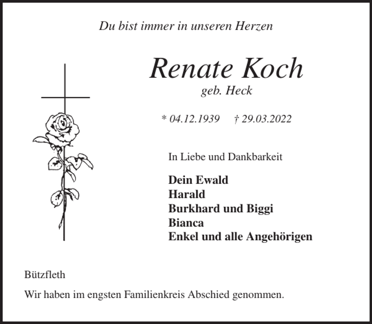 <p>Du bist immer in unseren Herzen<br />Renate Koch<br />geb. Heck</p>
<p>* 04.12.1939 † 29.03.2022<br />In Liebe und Dankbarkeit</p>
<p>Dein Ewald<br />Harald<br />Burkhard und Biggi<br />Bianca<br />Enkel und alle Angehörigen<br />Bützfleth</p>
<p>Wir haben im engsten Familienkreis Abschied genommen.</p>