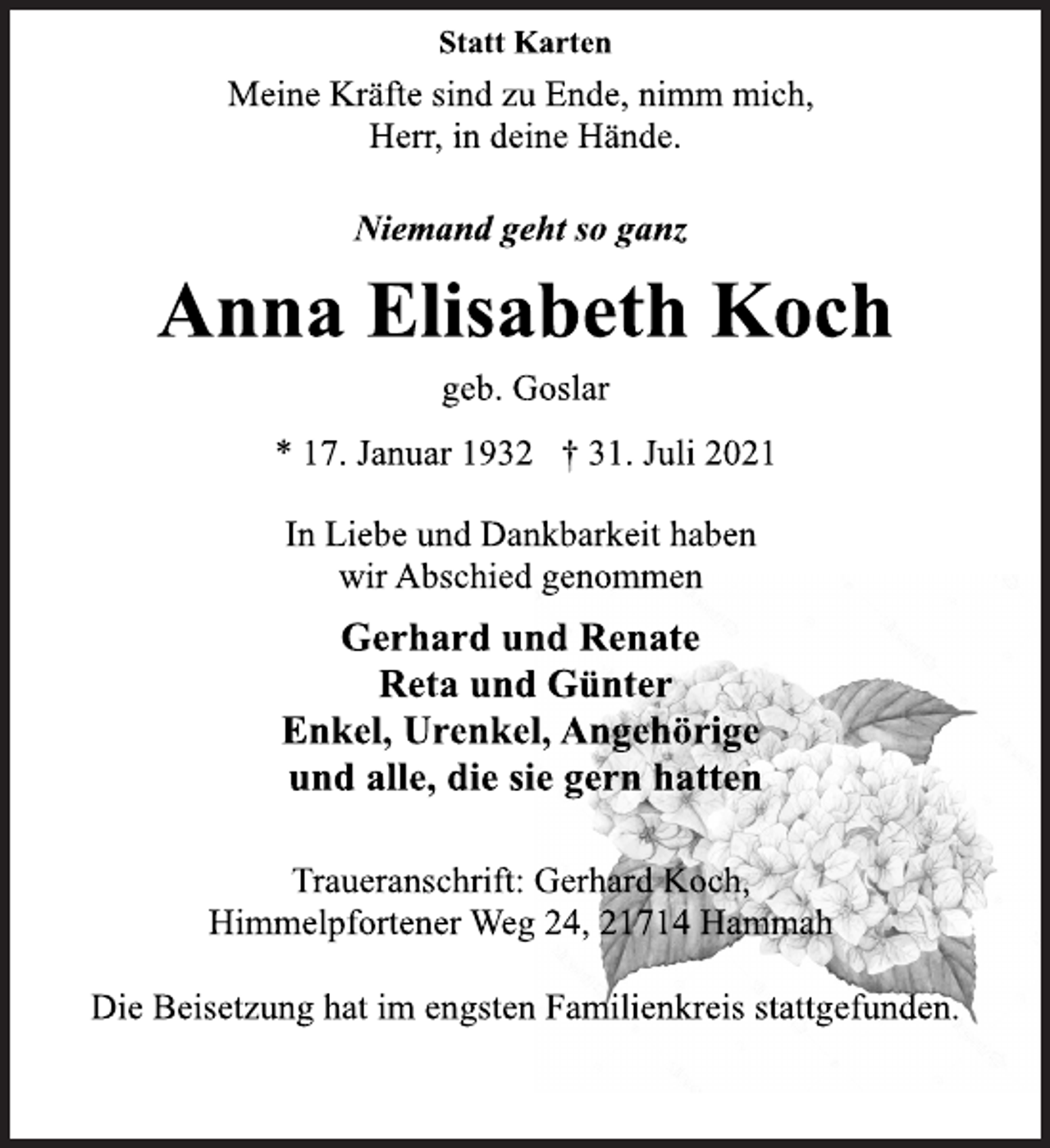 <p>Statt Karten<br />Meine Kräfte sind zu Ende, nimm mich,<br />Herr, in deine Hände.<br />Niemand geht so ganz<br />Anna Elisabeth Koch<br />geb. Goslar<br />* 17. Januar 1932 † 31. Juli 2021<br />In Liebe und Dankbarkeit haben<br />wir Abschied genommen<br />Gerhard und Renate<br />Reta und Günter<br />Enkel, Urenkel, Angehörige<br />und alle, die sie gern hatten<br />Traueranschrift: Gerhard Koch,<br />Himmelpfortener Weg 24, 21714 Hammah<br />Die Beisetzung hat im engsten Familienkreis stattgefunden.</p>