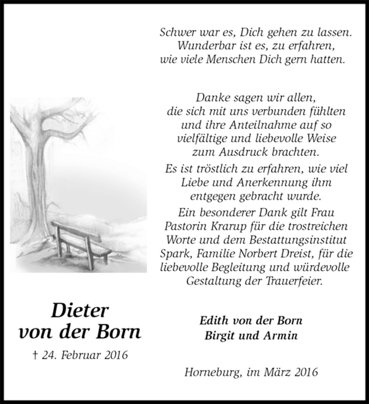 <p>Schwer war es, Dich gehen zu lassen.<br />Wunderbar ist es, zu erfahren,<br />wie viele Menschen Dich gern hatten.<br />Danke sagen wir allen,<br />die sich mit uns verbunden fühlten und ihre Anteilnahme auf so<br />vielfältige und liebevolle Weise<br />zum Ausdruck brachten.<br />Es ist tröstlich zu erfahren, wie viel Liebe und Anerkennung ihm<br />entgegen gebracht wurde.<br />Ein besonderer Dank gilt Frau<br />Pastorin Krarup für die trostreichen Worte und dem Bestattungsinstitut Spark, Familie Norbert Dreist, für die liebevolle Begleitung und würdevolle Gestaltung der Trauerfeier.<br />Edith von der Born<br />Birgit und Armin<br />Horneburg, im März 2016</p>
<p>Dieter<br />von der Born<br />† 24. Februar 2016</p>