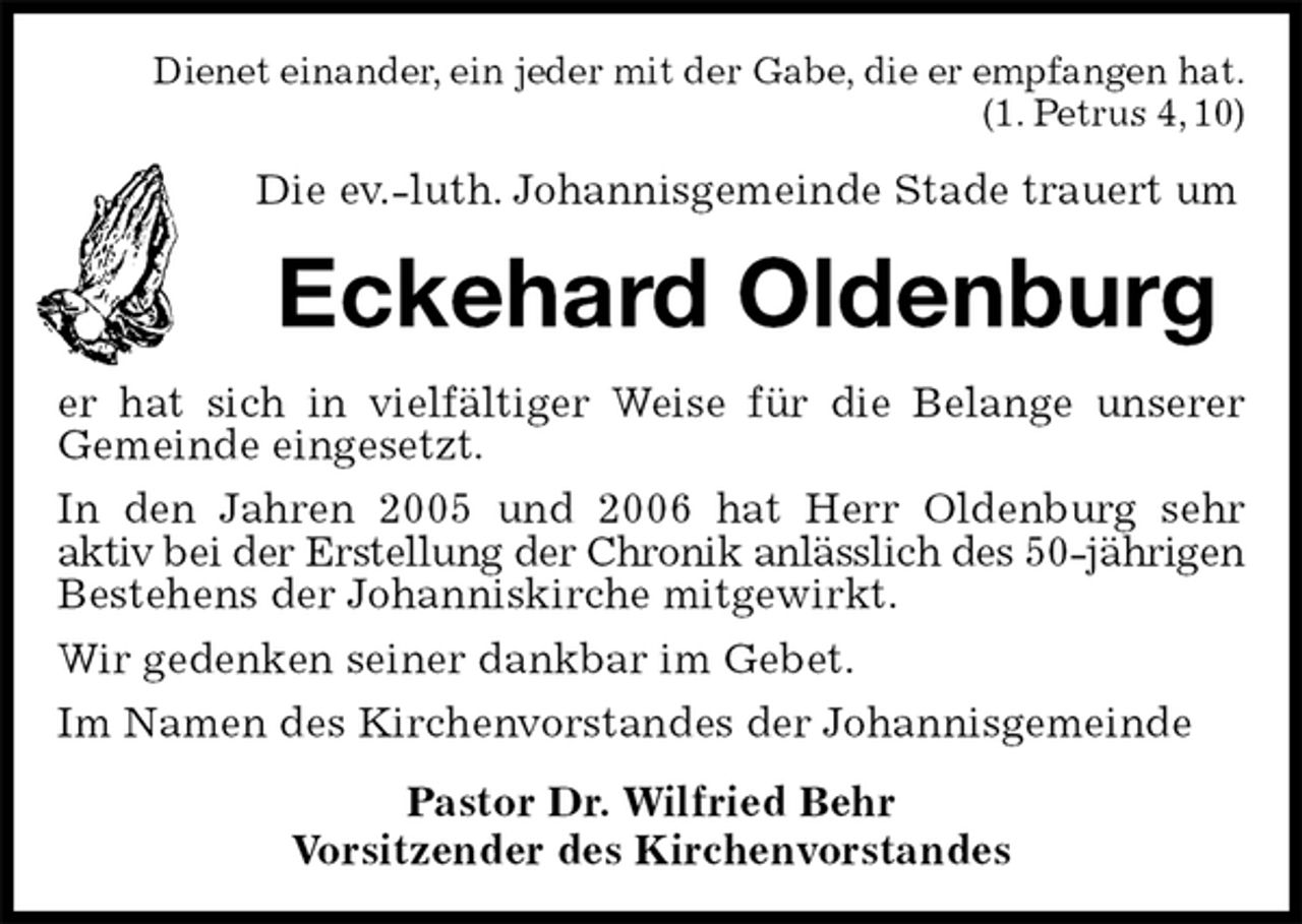 <p>Dienet einander, ein jeder mit der Gabe, die er empfangen hat.<br />(1. Petrus 4, 10)<br />Die ev.-luth. Johannisgemeinde Stade trauert um<br />Eckehard Oldenburg<br />er hat sich in vielfältiger Weise für die Belange unserer<br />Gemeinde eingesetzt.<br />In den Jahren 2005 und 2006 hat Herr Oldenburg sehr<br />aktiv bei der Erstellung der Chronik anlässlich des 50-jährigen Bestehens der Johanniskirche mitgewirkt.<br />Wir gedenken seiner dankbar im Gebet.<br />Im Namen des Kirchenvorstandes der Johannisgemeinde<br />Pastor Dr. Wilfried Behr<br />Vorsitzender des Kirchenvorstandes</p>