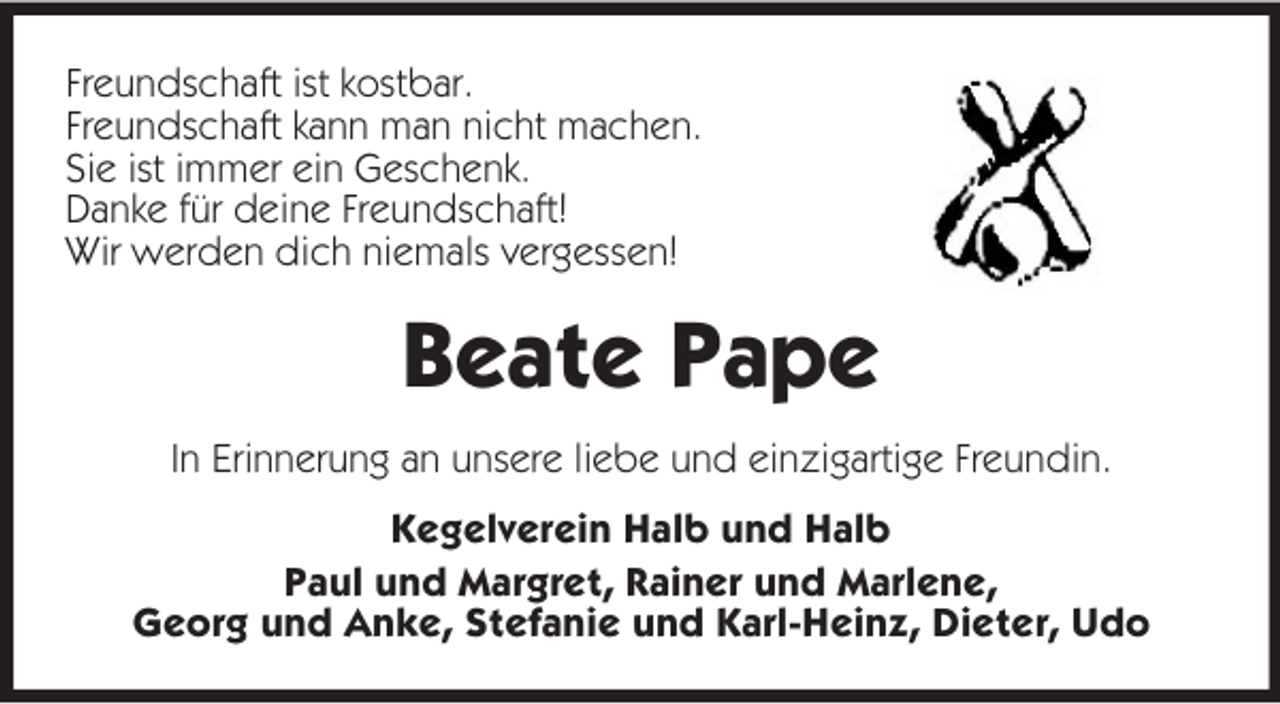 <p>Freundschaft ist kostbar.<br />Freundschaft kann man nicht machen.<br />Sie ist immer ein Geschenk.<br />Danke für deine Freundschaft!<br />Wir werden dich niemals vergessen!<br />Beate Pape<br />In Erinnerung an unsere liebe und einzigartige Freundin.<br />Kegelverein Halb und Halb<br />Paul und Margret, Rainer und Marlene,<br />Georg und Anke, Stefanie und Karl-Heinz, Dieter, Udo</p>