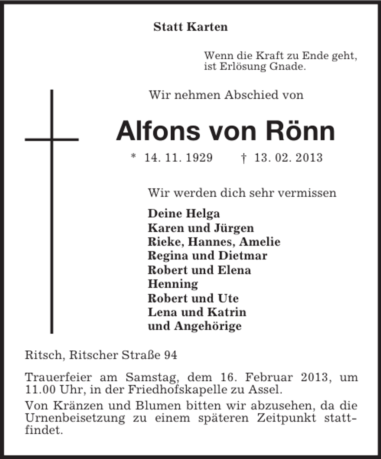 <p>Statt Karten<br />Wenn die Kraft zu Ende geht,<br />ist Erlösung Gnade.</p><p>Wir nehmen Abschied von</p><p>Alfons von Rönn<br />* 14. 11. 1929</p><p>† 13. 02. 2013</p><p>Wir werden dich sehr vermissen<br />Deine Helga<br />Karen und Jürgen<br />Rieke, Hannes, Amelie<br />Regina und Dietmar<br />Robert und Elena<br />Henning<br />Robert und Ute<br />Lena und Katrin<br />und Angehörige<br />Ritsch, Ritscher Straße 94<br />Trauerfeier am Samstag, dem 16. Februar 2013, um<br />11.00 Uhr, in der Friedhofskapelle zu Assel.<br />Von Kränzen und Blumen bitten wir abzusehen, da die<br />Urnenbeisetzung zu einem späteren Zeitpunkt stattfindet.</p>