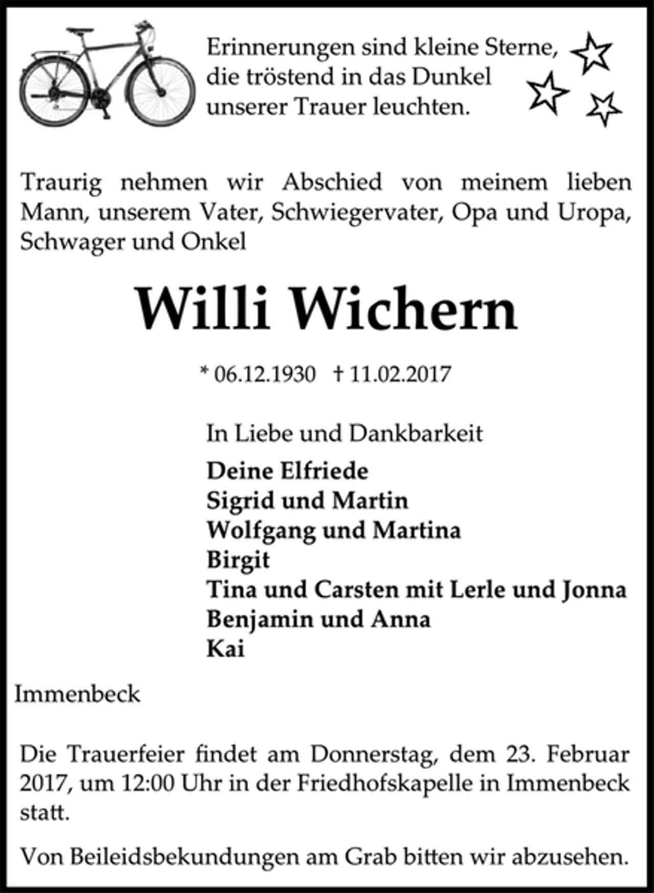 <p>Erinnerungen sind kleine Sterne,<br />die tröstend in das Dunkel<br />unserer Trauer leuchten.<br />Traurig nehmen wir Abschied von meinem lieben<br />Mann, unserem Vater, Schwiegervater, Opa und Uropa,<br />Schwager und Onkel<br />Willi Wichern<br />* 06.12.1930 † 11.02.2017<br />In Liebe und Dankbarkeit<br />Deine Elfriede<br />Sigrid und Martin<br />Wolfgang und Martina<br />Birgit<br />Tina und Carsten mit Lerle und Jonna<br />Benjamin und Anna<br />Kai<br />Immenbeck<br />Die Trauerfeier findet am Donnerstag, dem 23. Februar<br />2017, um 12:00 Uhr in der Friedhofskapelle in Immenbeck<br />statt.<br />Von Beileidsbekundungen am Grab bitten wir abzusehen.</p>