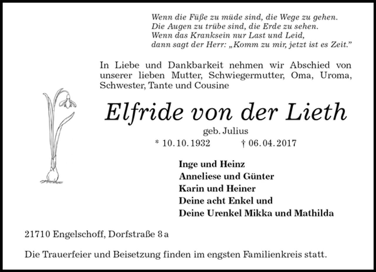 <p>Wenn die Füße zu müde sind, die Wege zu gehen.<br />Die Augen zu trübe sind, die Erde zu sehen.<br />Wenn das Kranksein nur Last und Leid,<br />dann sagt der Herr: „Komm zu mir, jetzt ist es Zeit.”<br />In Liebe und Dankbarkeit nehmen wir Abschied von<br />unserer lieben Mutter, Schwiegermutter, Oma, Uroma, Schwester, Tante und Cousine<br />Elfride von der Lieth<br />geb. Julius<br />* 10. 10. 1932 † 06. 04. 2017<br />Inge und Heinz<br />Anneliese und Günter<br />Karin und Heiner<br />Deine acht Enkel und<br />Deine Urenkel Mikka und Mathilda<br />21710 Engelschoff, Dorfstraße 8 a</p><p>Die Trauerfeier und Beisetzung finden im engsten Familienkreis statt.</p>