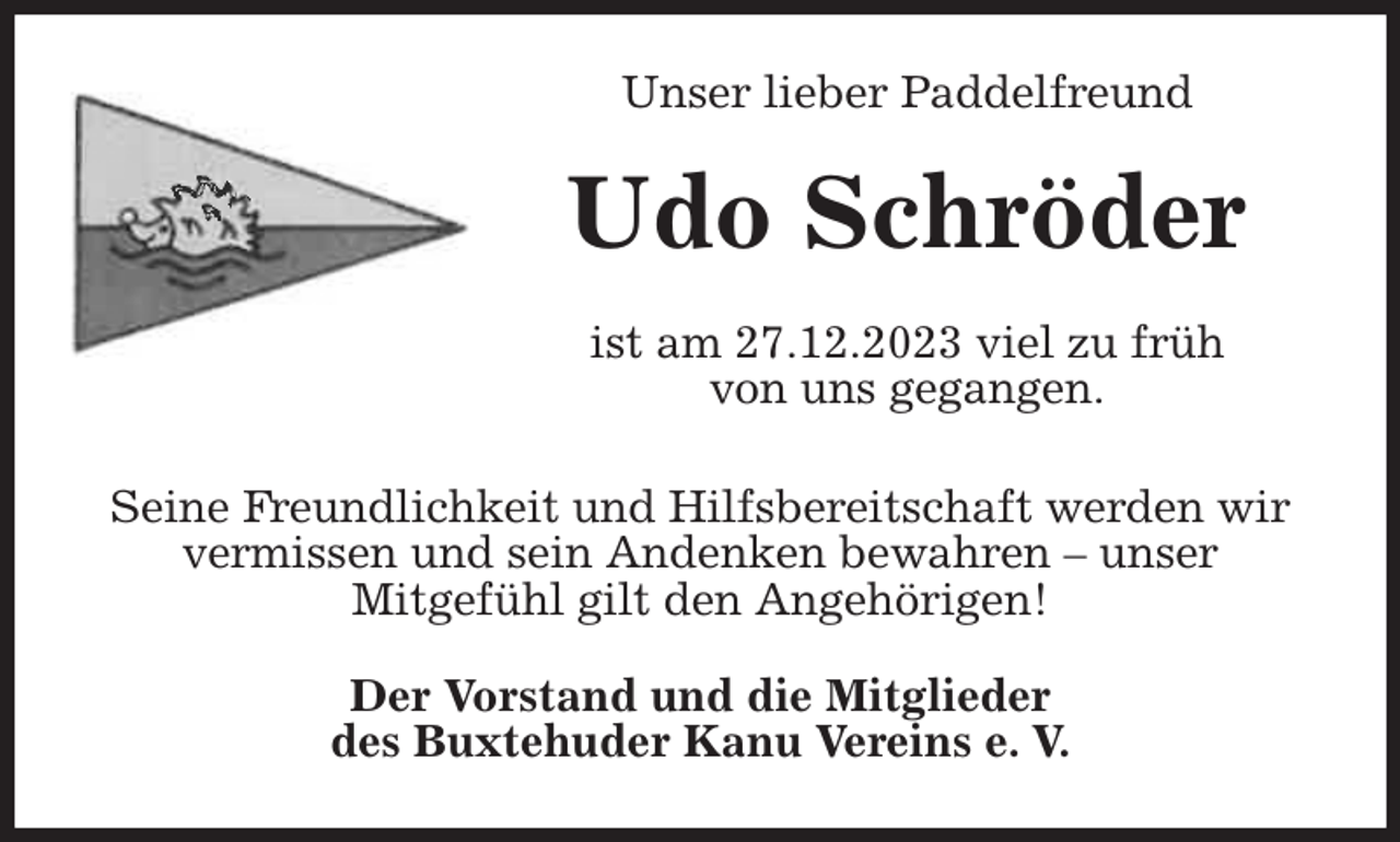 <p>Unser lieber Paddelfreund<br />Udo Schröder<br />ist am 27.12.2023 viel zu früh<br />von uns gegangen.<br />Seine Freundlichkeit und Hilfsbereitschaft werden wir<br />vermissen und sein Andenken bewahren - unser<br />Mitgefühl gilt den Angehörigen!<br />Der Vorstand und die Mitglieder<br />des Buxtehuder Kanu Vereins e. V.</p>