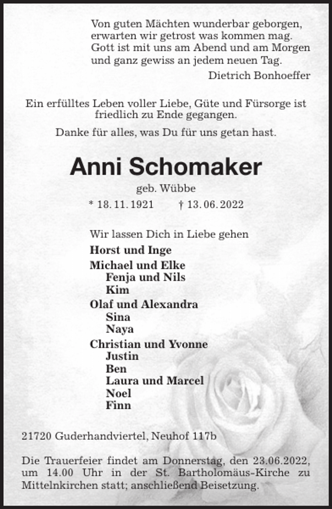 <p>Von guten Mächten wunderbar geborgen,<br />erwarten wir getrost was kommen mag.<br />Gott ist mit uns am Abend und am Morgen<br />und ganz gewiss an jedem neuen Tag.<br />Dietrich Bonhoeffer<br />Ein erfülltes Leben voller Liebe, Güte und Fürsorge ist friedlich zu Ende gegangen.<br />Danke für alles, was Du für uns getan hast.<br />Anni Schomaker<br />geb. Wübbe<br />* 18. 11. 1921 † 13. 06. 2022<br />Wir lassen Dich in Liebe gehen<br />Horst und Inge<br />Michael und Elke<br />Fenja und Nils<br />Kim<br />Olaf und Alexandra<br />Sina<br />Naya<br />Christian und Yvonne<br />Justin<br />Ben<br />Laura und Marcel<br />Noel<br />Finn<br />21720 Guderhandviertel, Neuhof 117b</p>
<p>Die Trauerfeier findet am Donnerstag, den 23.06.2022,<br />um 14.00 Uhr in der St. Bartholomäus-Kirche zu<br />Mittelnkirchen statt; anschließend Beisetzung.</p>