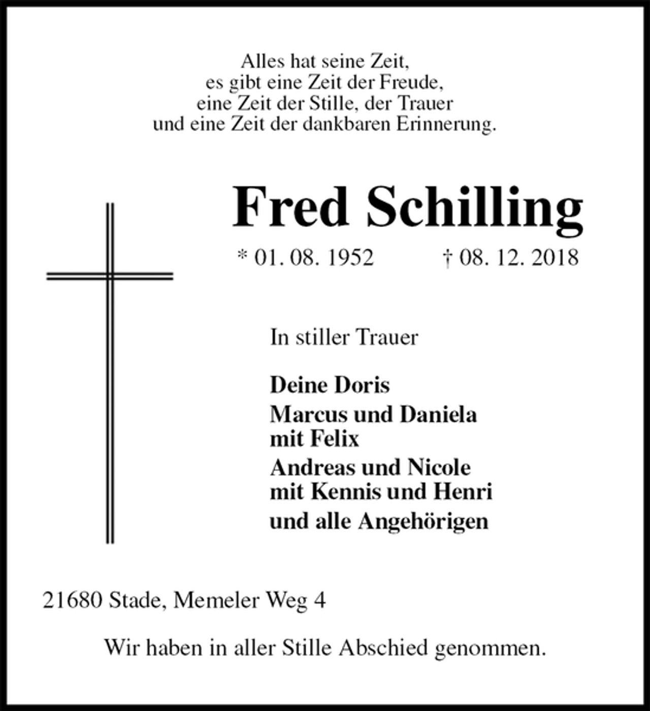 <p>Alles hat seine Zeit,<br />es gibt eine Zeit der Freude,<br />eine Zeit der Stille, der Trauer<br />und eine Zeit der dankbaren Erinnerung.<br />Fred Schilling<br />* 01. 08. 1952 † 08. 12. 2018<br />In stiller Trauer</p><p>Deine Doris<br />Marcus und Daniela<br />mit Felix<br />Andreas und Nicole<br />mit Kennis und Henri<br />und alle Angehörigen<br />21680 Stade, Memeler Weg 4</p><p>Wir haben in aller Stille Abschied genommen.</p>