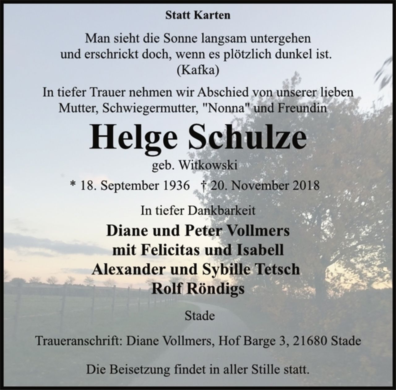 <p>Statt Karten<br />Man sieht die Sonne langsam untergehen<br />und erschrickt doch, wenn es plötzlich dunkel ist.<br />Kafka<br />In tiefer Trauer nehmen wir Abschied von unserer lieben<br />Mutter, Schwiegermutter, "Nonna" und Freundin<br />Helge Schulze<br />geb. Witkowski<br />* 18. September 1936 † 20. November 2018<br />In tiefer Dankbarkeit<br />Diane und Peter Vollmers<br />mit Felicitas und Isabell<br />Alexander und Sybille Tets<br />Rolf Röndigs<br />Stade<br />Traueranschrift: Diane Vollmers, Hof Barge 3, 21680 Stade<br />Die Beisetzung findet in aller Stille statt.</p>