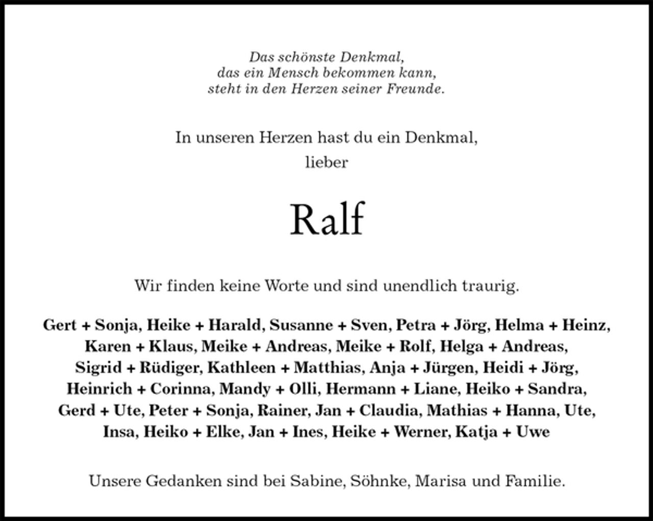 <p>Das schönste Denkmal,<br />das ein Mensch bekommen kann,<br />steht in den Herzen seiner Freunde.<br />In unseren Herzen hast du ein Denkmal,<br />lieber<br />Ralf<br />Wir finden keine Worte und sind unendlich traurig.</p>
<p>Gert + Sonja, Heike + Harald, Susanne + Sven, Petra + Jörg, Helma + Heinz,<br />Karen + Klaus, Meike + Andreas, Meike + Rolf, Helga + Andreas,<br />Sigrid + Rüdiger, Kathleen + Matthias, Anja + Jürgen, Heidi + Jörg,<br />Heinrich + Corinna, Mandy + Olli, Hermann + Liane, Heiko + Sandra,<br />Gerd + Ute, Peter + Sonja, Rainer, Jan + Claudia, Mathias + Hanna, Ute,<br />Insa, Heiko + Elke, Jan + Ines, Heike + Werner, Katja + Uwe<br />Unsere Gedanken sind bei Sabine, Söhnke, Marisa und Familie.</p>