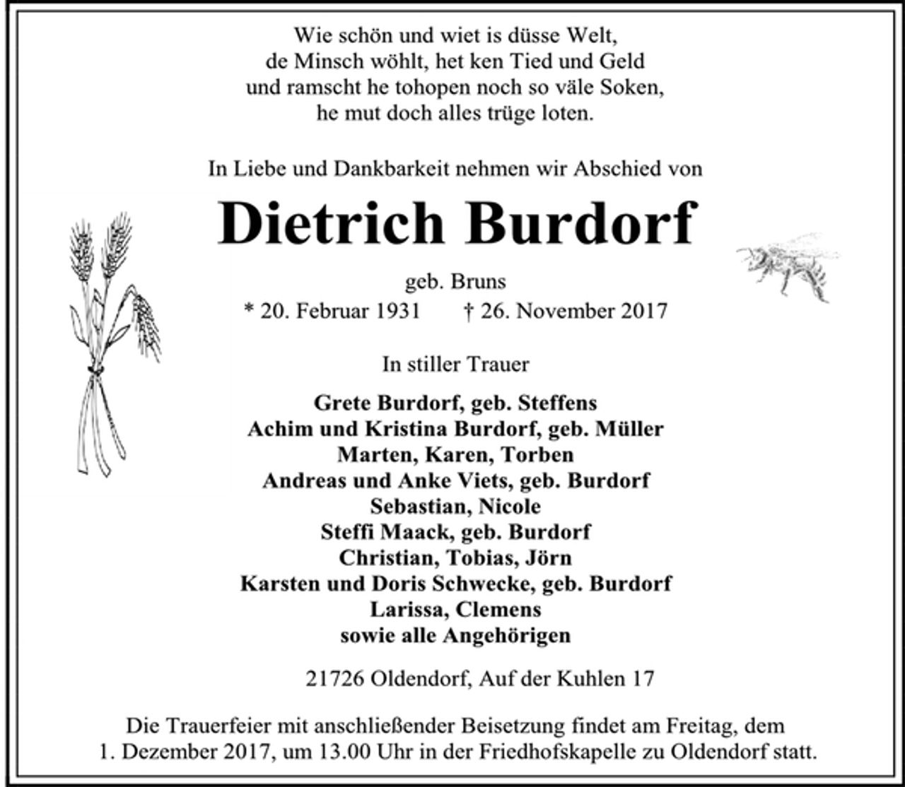 <p>Wie schön und wiet is düsse Welt,<br />de Minsch wöhlt, het ken Tied und Geld<br />und ramscht he tohopen noch so väle Soken,<br />he mut doch alles trüge loten.<br />In Liebe und Dankbarkeit nehmen wir Abschied von<br />Dietrich Burdorf<br />geb. Bruns<br />* 20. Februar 1931 † 26. November 2017<br />In stiller Trauer<br />Grete Burdorf, geb. Steffens<br />Achim und Kristina Burdorf, geb. Müller<br />Marten, Karen, Torben<br />Andreas und Anke Viets, geb. Burdorf<br />Sebastian, Nicole<br />Steffi Maack, geb. Burdorf<br />Christian, Tobias, Jörn<br />Karsten und Doris Schwecke, geb. Burdorf<br />Larissa, Clemens<br />sowie alle Angehörigen<br />21726 Oldendorf, Auf der Kuhlen 17<br />Die Trauerfeier mit anschließender Beisetzung findet am Freitag, dem<br />1. Dezember 2017, um 13.00 Uhr in der Friedhofskapelle zu Oldendorf statt.</p>