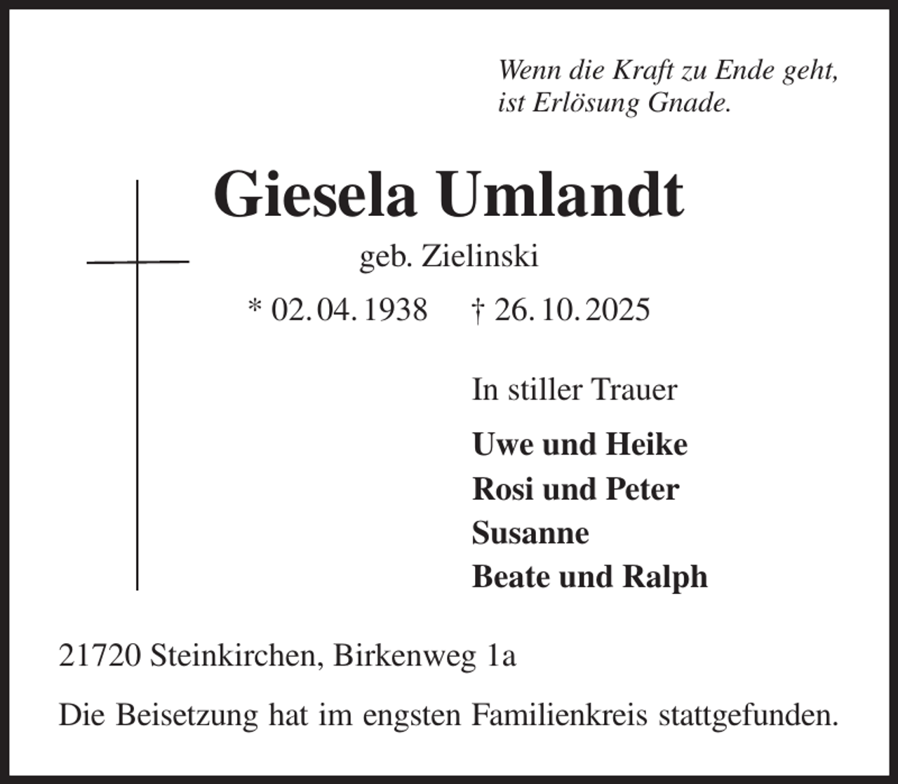 <p>Wenn die Kraft zu Ende geht,<br />ist Erlösung Gnade.<br />Giesela Umlandt<br />geb. Zielinski<br />* 02. 04. 1938 † 26. 10. 2025<br />In stiller Trauer<br />Uwe und Heike<br />Rosi und Peter<br />Susanne<br />Beate und Ralph<br />21720 Steinkirchen, Birkenweg 1a<br />Die Beisetzung hat im engsten Familienkreis stattgefunden.</p>