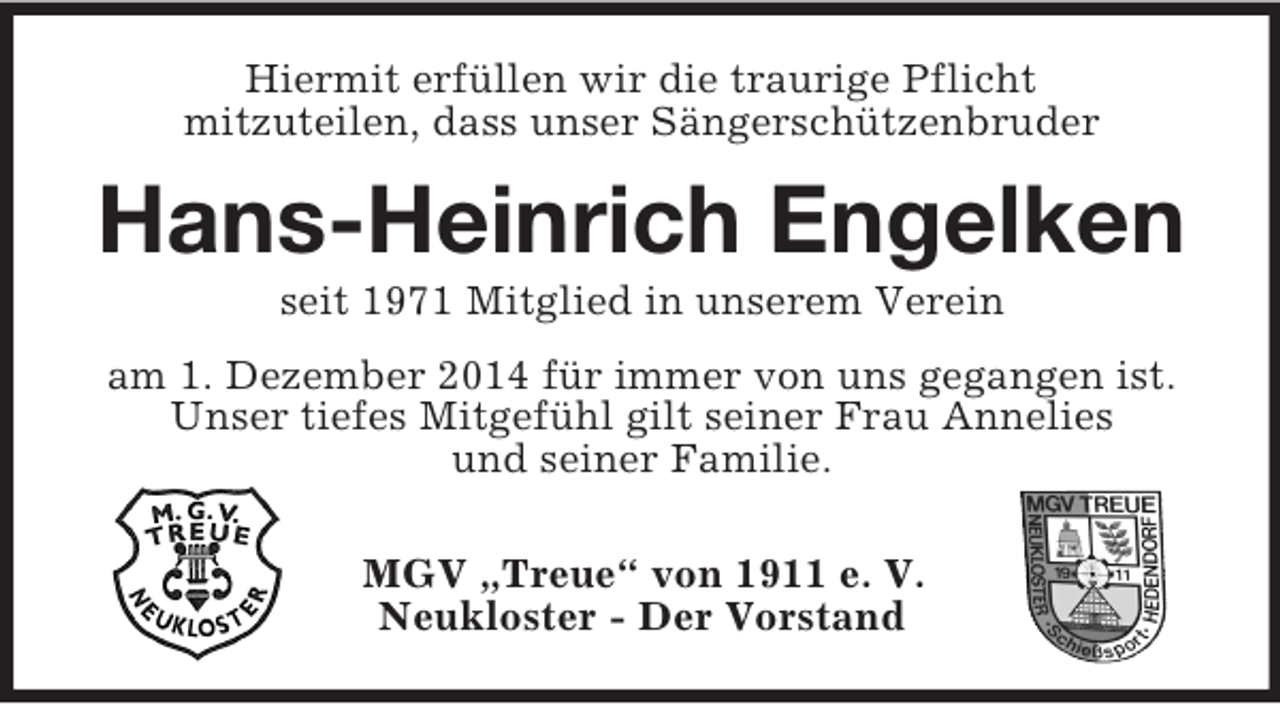 <p>Hiermit erfüllen wir die traurige Pflicht<br />mitzuteilen, dass unser Sängerschützenbruder<br />Hans-Heinrich Engelken<br />seit 1971 Mitglied in unserem Verein<br />am 1. Dezember 2014 für immer von uns gegangen ist.<br />Unser tiefes Mitgefühl gilt seiner Frau Annelies<br />und seiner Familie.</p><p>MGV „Treue“ von 1911 e. V.<br />Neukloster - Der Vorstand</p>