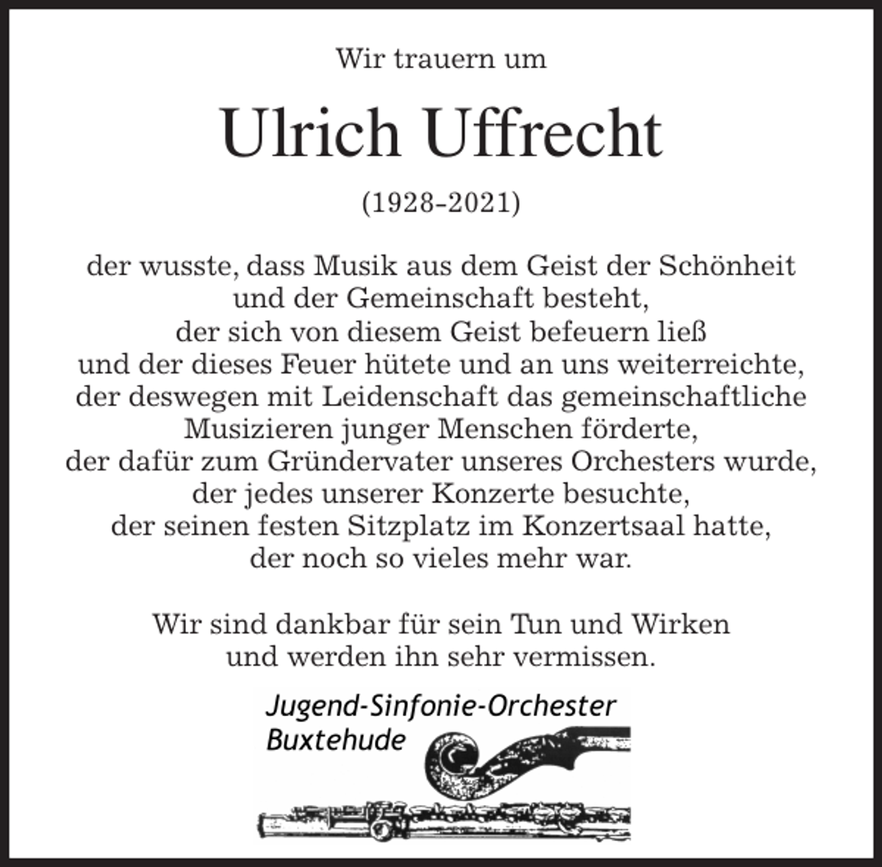 <p>Wir trauern um<br />Ulrich Uffrecht<br />(1928-2021)<br />der wusste, dass Musik aus dem Geist der Schönheit und der Gemeinschaft besteht,<br />der sich von diesem Geist befeuern ließ<br />und der dieses Feuer hütete und an uns weiterreichte,<br />der deswegen mit Leidenschaft das gemeinschaftliche Musizieren junger Menschen förderte,<br />der dafür zum Gründervater unseres Orchesters wurde,<br />der jedes unserer Konzerte besuchte,<br />der seinen festen Sitzplatz im Konzertsaal hatte,<br />der noch so vieles mehr war.</p>
<p>Wir sind dankbar für sein Tun und Wirken<br />und werden ihn sehr vermissen.</p>