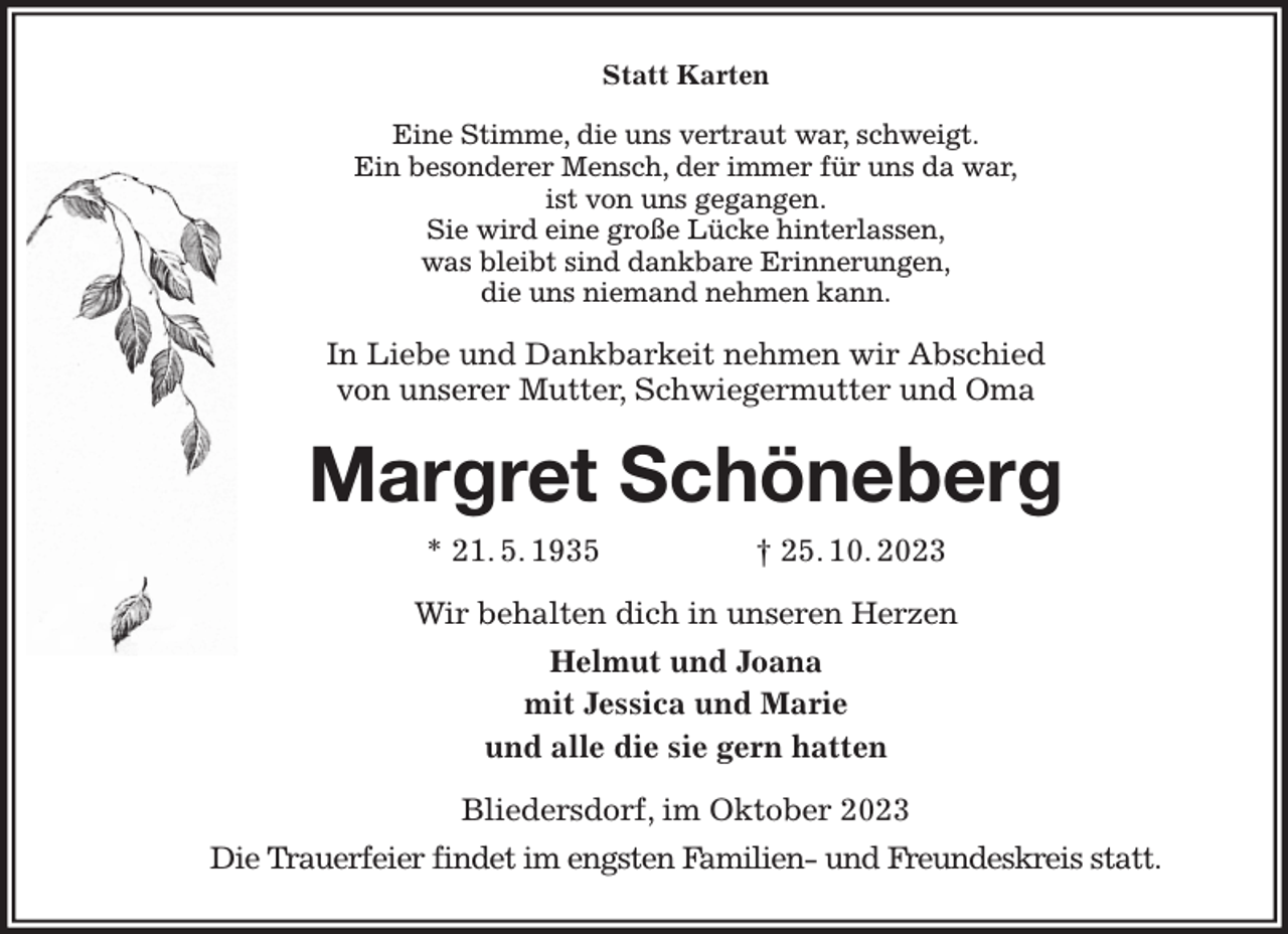 <p>Statt Karten<br />Eine Stimme, die uns vertraut war, schweigt.<br />Ein besonderer Mensch, der immer für uns da war,<br />ist von uns gegangen.<br />Sie wird eine große Lücke hinterlassen,<br />was bleibt sind dankbare Erinnerungen,<br />die uns niemand nehmen kann.<br />In Liebe und Dankbarkeit nehmen wir Abschied<br />von unserer Mutter, Schwiegermutter und Oma<br />Margret Schöneberg<br />* 21. 5. 1935 † 25. 10. 2023<br />Wir behalten dich in unseren Herzen<br />Helmut und Joana<br />mit Jessica und Marie<br />und alle die sie gern hatten<br />Bliedersdorf, im Oktober 2023<br />Die Trauerfeier findet im engsten Familien- und Freundeskreis statt.</p>