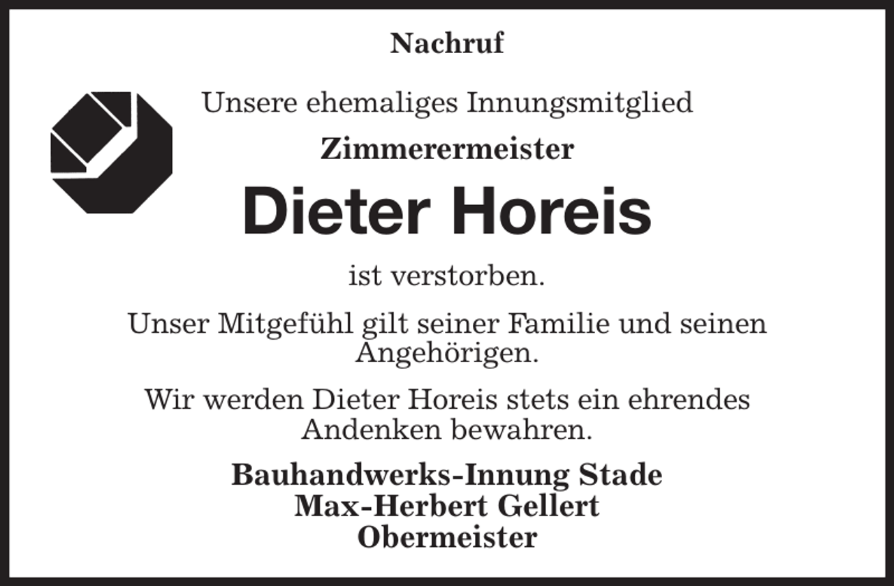 <p>Nachruf</p><p>Unsere ehemaliges Innungsmitglied<br />Zimmerermeister<br />Dieter Horeis<br />ist verstorben.<br />Unser Mitgefühl gilt seiner Familie und seinen<br />Angehörigen.<br />Wir werden Dieter Horeis stets ein ehrendes<br />Andenken bewahren.<br />Bauhandwerks-Innung Stade<br />Max-Herbert Gellert<br />Obermeister</p>