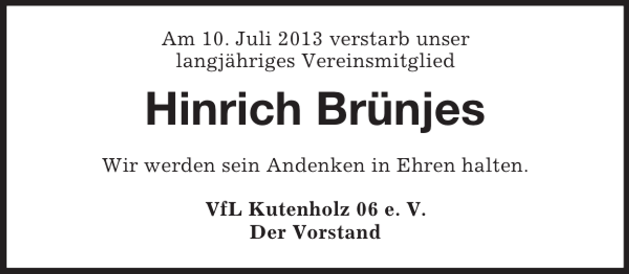 <p>Am 10. Juli 2013 verstarb unser<br />langjähriges Vereinsmitglied</p><p>Hinrich Brünjes<br />Wir werden sein Andenken in Ehren halten.<br />VfL Kutenholz 06 e. V.<br />Der Vorstand</p>
