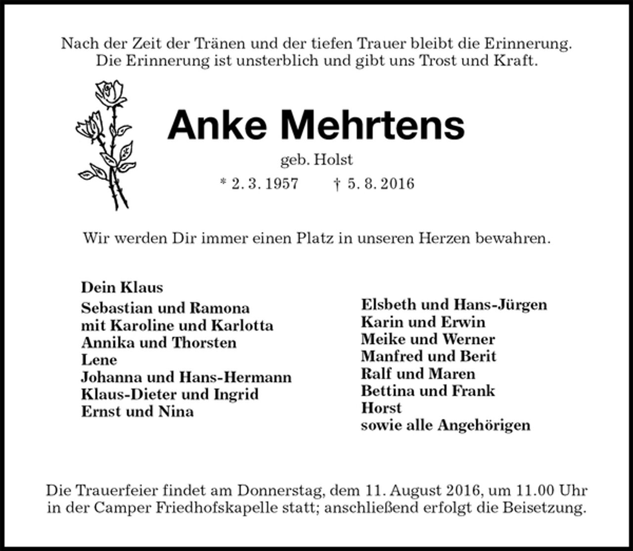 <p>Nach der Zeit der Tränen und der tiefen Trauer bleibt die Erinnerung.<br />Die Erinnerung ist unsterblich und gibt uns Trost und Kraft.<br />Anke Mehrtens<br />geb. Holst<br />* 2. 3. 1957 † 5. 8. 2016<br />Wir werden Dir immer einen Platz in unseren Herzen bewahren.</p><p>Die Trauerfeier findet am Donnerstag, dem 11. August 2016, um 11.00 Uhr<br />in der Camper Friedhofskapelle statt; anschließend erfolgt die Beisetzung.<br />Dein Klaus<br />Sebastian und Ramona<br />mit Karoline und Karlotta<br />Annika und Thorsten<br />Lene<br />Johanna und Hans-Hermann<br />Klaus-Dieter und Ingrid<br />Ernst und Nina</p><p>Elsbeth und Hans-Jürgen<br />Karin und Erwin<br />Meike und Werner<br />Manfred und Berit<br />Ralf und Maren<br />Bettina und Frank<br />Horst<br />sowie alle Angehörigen</p>