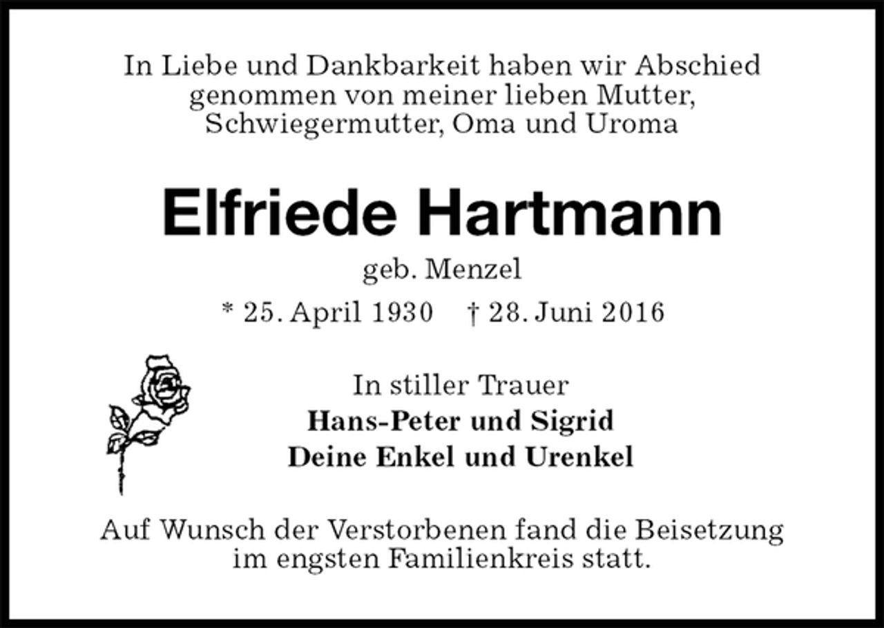 <p>In Liebe und Dankbarkeit haben wir Abschied<br />genommen von meiner lieben Mutter,<br />Schwiegermutter, Oma und Uroma<br />Elfriede Hartmann<br />geb. Menzel<br />* 25. April 1930 † 28. Juni 2016<br />In stiller Trauer<br />Hans-Peter und Sigrid<br />Deine Enkel und Urenkel<br />Auf Wunsch der Verstorbenen fand die Beisetzung<br />im engsten Familienkreis statt.</p>