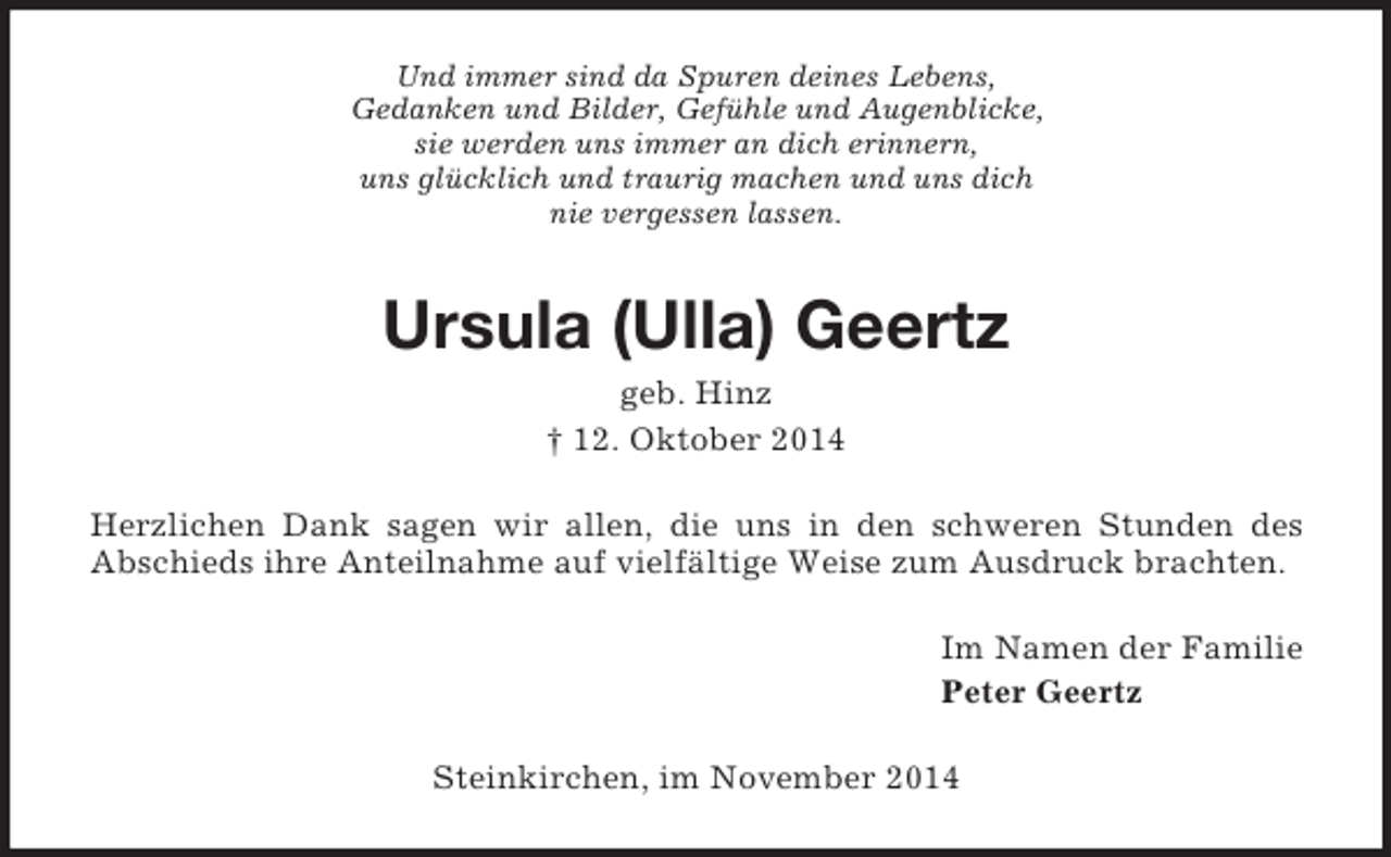 <p>Und immer sind da Spuren deines Lebens,<br />Gedanken und Bilder, Gefühle und Augenblicke,<br />sie werden uns immer an dich erinnern,<br />uns glücklich und traurig machen und uns dich<br />nie vergessen lassen.<br />Ursula (Ulla) Geertz<br />geb. Hinz<br />† 12. Oktober 2014<br />Herzlichen Dank sagen wir allen, die uns in den schweren Stunden des<br />Abschieds ihre Anteilnahme auf vielfältige Weise zum Ausdruck brachten.<br />Im Namen der Familie<br />Peter Geertz<br />Steinkirchen, im November 2014</p>