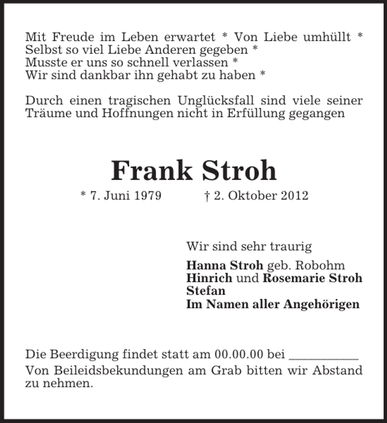 <p>Mit Freude im Leben erwartet * Von Liebe umhüllt *<br />Selbst so viel Liebe Anderen gegeben *<br />Musste er uns so schnell verlassen *<br />Wir sind dankbar ihn gehabt zu haben *<br />Durch einen tragischen Unglücksfall sind viele seiner<br />Träume und Hoffnungen nicht in Erfüllung gegangen</p><p>Frank Stroh<br />* 7. Juni 1979</p><p>† 2. Oktober 2012</p><p>Wir sind sehr traurig<br />Hanna Stroh geb. Robohm<br />Hinrich und Rosemarie Stroh<br />Stefan<br />Im Namen aller Angehörigen</p><p>Die Beerdigung findet statt am 00.00.00 bei ___________<br />Von Beileidsbekundungen am Grab bitten wir Abstand<br />zu nehmen.</p>