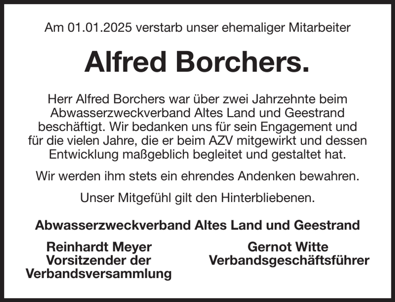 <p>Am 01.01.2025 verstarb unser ehemaliger Mitarbeiter<br />Alfred Borchers.<br />Herr Alfred Borchers war über zwei Jahrzehnte beim<br />Abwasserzweckverband Altes Land und Geestrand<br />beschäftigt. Wir bedanken uns für sein Engagement und<br />für die vielen Jahre, die er beim AZV mitgewirkt und dessen Entwicklung maßgeblich begleitet und gestaltet hat.<br />Wir werden ihm stets ein ehrendes Andenken bewahren.<br />Unser Mitgefühl gilt den Hinterbliebenen.<br />Abwasserzweckverband Altes Land und Geestrand<br />Reinhardt Meyer Gernot Witte<br />Vorsitzender der Verbandsgeschäftsführer<br />Verbandsversammlung</p>