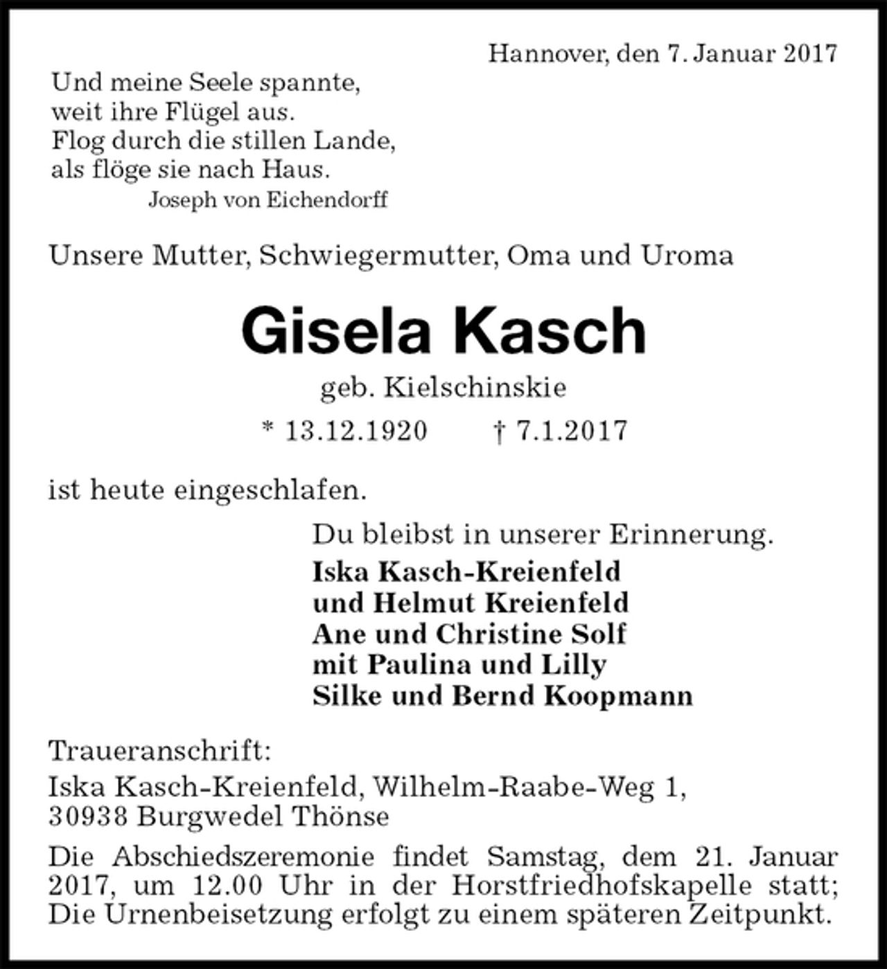 <p>Hannover, den 7. Januar 2017<br />Und meine Seele spannte,<br />weit ihre Flügel aus.<br />Flog durch die stillen Lande,<br />als flöge sie nach Haus.<br />Joseph von Eichendorff<br />Unsere Mutter, Schwiegermutter, Oma und Uroma<br />Gisela Kasch<br />geb. Kielschinskie<br />* 13.12.1920 † 7.1.2017<br />ist heute eingeschlafen.<br />Du bleibst in unserer Erinnerung.<br />Iska Kasch-Kreienfeld<br />und Helmut Kreienfeld<br />Ane und Christine Solf<br />mit Paulina und Lilly<br />Silke und Bernd Koopmann<br />Traueranschrift:<br />Iska Kasch-Kreienfeld, Wilhelm-Raabe-Weg 1,<br />30938 Burgwedel Thönse<br />Die Abschiedszeremonie findet Samstag, dem 21. Januar 2017, um 12.00 Uhr in der Horstfriedhofskapelle statt; Die Urnenbeisetzung erfolgt zu einem späteren Zeitpunkt.</p>