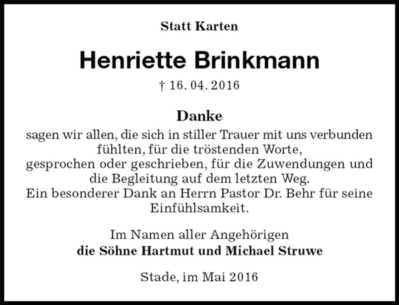 <p>Statt Karten<br />Henriette Brinkmann<br />† 16. 04. 2016<br />Danke<br />sagen wir allen, die sich in stiller Trauer mit uns verbunden fühlten, für die tröstenden Worte,<br />gesprochen oder geschrieben, für die Zuwendungen und die Begleitung auf dem letzten Weg.<br />Ein besonderer Dank an Herrn Pastor Dr. Behr für seine Einfühlsamkeit.<br />Im Namen aller Angehörigen<br />die Söhne Hartmut und Michael Struwe<br />Stade, im Mai 2016</p>