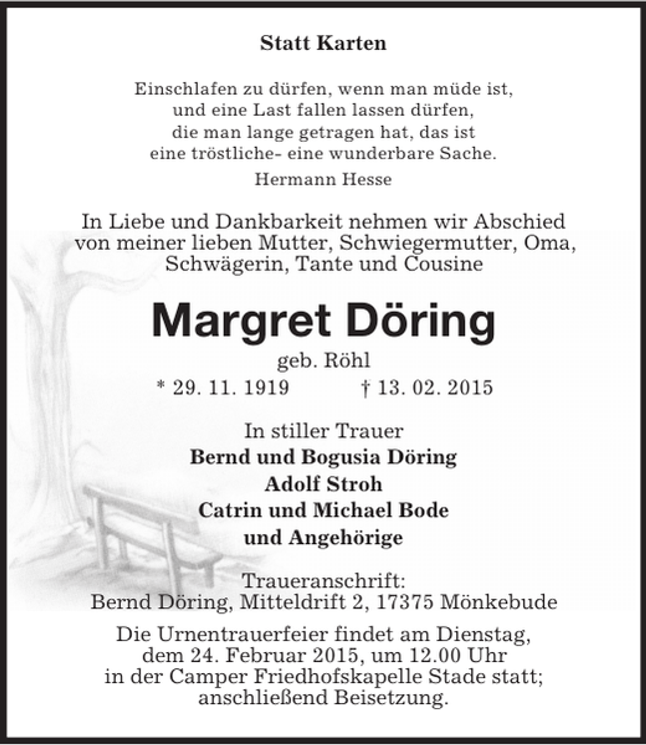 <p>Statt Karten<br />Einschlafen zu dürfen, wenn man müde ist,<br />und eine Last fallen lassen dürfen,<br />die man lange getragen hat, das ist<br />eine tröstliche- eine wunderbare Sache.<br />Hermann Hesse<br />In Liebe und Dankbarkeit nehmen wir Abschied<br />von meiner lieben Mutter, Schwiegermutter, Oma,<br />Schwägerin, Tante und Cousine<br />Margret Döring<br />geb. Röhl<br />* 29. 11. 1919 † 13. 02. 2015<br />In stiller Trauer<br />Bernd und Bogusia Döring<br />Adolf Stroh<br />Catrin und Michael Bode<br />und Angehörige<br />Traueranschrift:<br />Bernd Döring, Mitteldrift 2, 17375 Mönkebude<br />Die Urnentrauerfeier findet am Dienstag,<br />dem 24. Februar 2015, um 12.00 Uhr<br />in der Camper Friedhofskapelle Stade statt;<br />anschließend Beisetzung.</p>