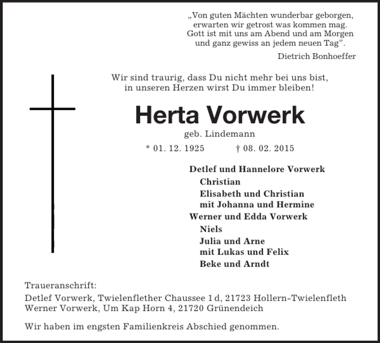 <p>„Von guten Mächten wunderbar geborgen,<br />erwarten wir getrost was kommen mag.<br />Gott ist mit uns am Abend und am Morgen<br />und ganz gewiss an jedem neuen Tag”.<br />Dietrich Bonhoeffer<br />Wir sind traurig, dass Du nicht mehr bei uns bist,<br />in unseren Herzen wirst Du immer bleiben!<br />Herta Vorwerk<br />geb. Lindemann<br />* 01. 12. 1925 † 08. 02. 2015<br />Detlef und Hannelore Vorwerk<br />Christian<br />Elisabeth und Christian<br />mit Johanna und Hermine<br />Werner und Edda Vorwerk<br />Niels<br />Julia und Arne<br />mit Lukas und Felix<br />Beke und Arndt<br />Traueranschrift:<br />Detlef Vorwerk, Twielenflether Chaussee 1 d, 21723 Hollern-Twielenfleth<br />Werner Vorwerk, Um Kap Horn 4, 21720 Grünendeich<br />Wir haben im engsten Familienkreis Abschied genommen.</p>