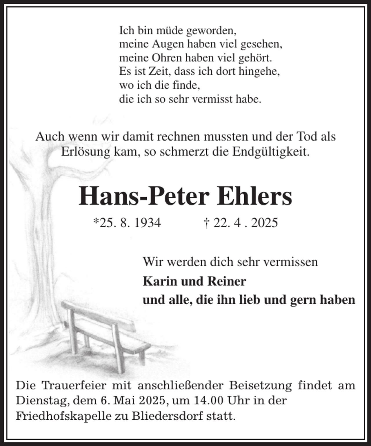 <p>Ich bin müde geworden,<br />meine Augen haben viel gesehen,<br />meine Ohren haben viel gehört.<br />Es ist Zeit, dass ich dort hingehe,<br />wo ich die finde,<br />die ich so sehr vermisst habe.<br />Auch wenn wir damit rechnen mussten und der Tod als<br />Erlösung kam, so schmerzt die Endgültigkeit.<br />Hans-Peter Ehlers<br />*25. 8. 1934 † 22. 4 . 2025<br />Wir werden dich sehr vermissen<br />Karin und Reiner<br />und alle, die ihn lieb und gern haben</p><p>Die Trauerfeier mit anschließender Beisetzung findet am Dienstag, dem 6. Mai 2025, um 14.00 Uhr in der<br />Friedhofskapelle zu Bliedersdorf statt.</p>
