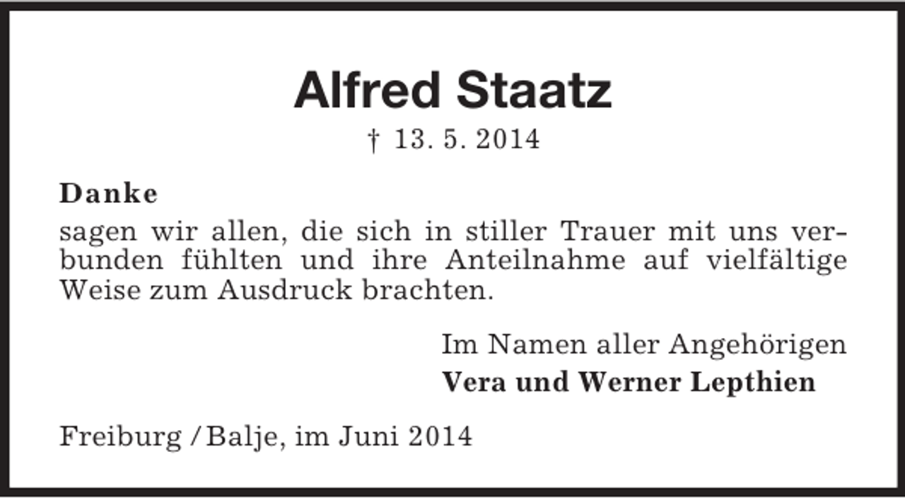 <p>Alfred Staatz<br />† 13. 5. 2014<br />Danke<br />sagen wir allen, die sich in stiller Trauer mit uns verbunden fühlten und ihre Anteilnahme auf vielfältige Weise zum Ausdruck brachten.<br />Im Namen aller Angehörigen<br />Vera und Werner Lepthien<br />Freiburg / Balje, im Juni 2014</p>