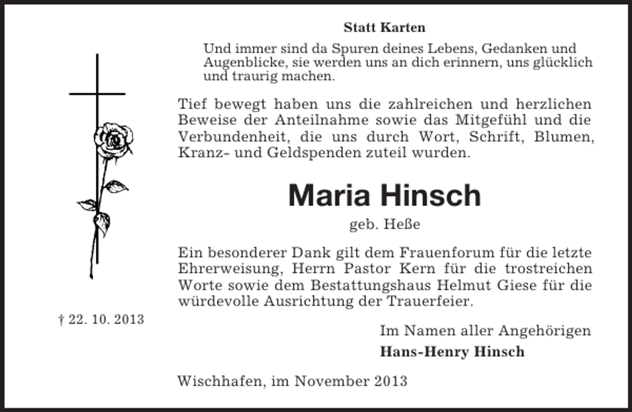<p>Statt Karten<br />Und immer sind da Spuren deines Lebens, Gedanken und<br />Augenblicke, sie werden uns an dich erinnern, uns glücklich<br />und traurig machen.</p><p>Tief bewegt haben uns die zahlreichen und herzlichen<br />Beweise der Anteilnahme sowie das Mitgefühl und die<br />Verbundenheit, die uns durch Wort, Schrift, Blumen,<br />Kranz- und Geldspenden zuteil wurden.</p><p>Maria Hinsch<br />geb. Heße<br />Ein besonderer Dank gilt dem Frauenforum für die letzte<br />Ehrerweisung, Herrn Pastor Kern für die trostreichen<br />Worte sowie dem Bestattungshaus Helmut Giese für die<br />würdevolle Ausrichtung der Trauerfeier.<br />† 22. 10. 2013</p><p>Im Namen aller Angehörigen<br />Hans-Henry Hinsch<br />Wischhafen, im November 2013</p>