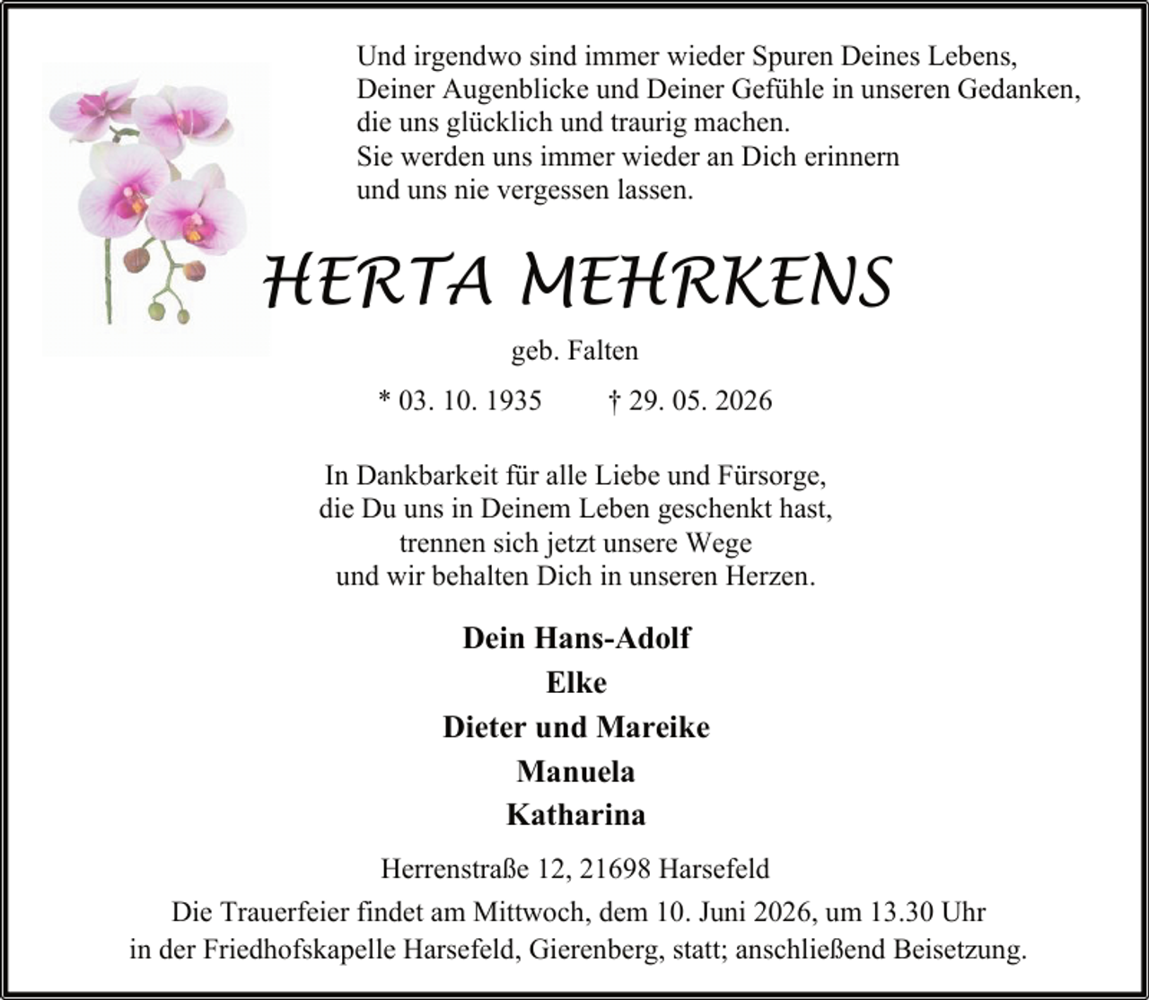 <p>Und irgendwo sind immer wieder Spuren Deines Lebens,<br />Deiner Augenblicke und Deiner Gefühle in unseren Gedanken,<br />die uns glücklich und traurig machen.<br />Sie werden uns immer wieder an Dich erinnern<br />und uns nie vergessen lassen.</p><p>HERTA MEHRKENS<br />geb. Falten<br />* 03. 10. 1935</p><p>† 29. 05. 2026</p><p>In Dankbarkeit für alle Liebe und Fürsorge,<br />die Du uns in Deinem Leben geschenkt hast,<br />trennen sich jetzt unsere Wege<br />und wir behalten Dich in unseren Herzen.</p><p>Dein Hans-Adolf<br />Elke<br />Dieter und Mareike<br />Manuela<br />Katharina<br />Herrenstraße 12, 21698 Harsefeld<br />Die Trauerfeier findet am Mittwoch, dem 10. Juni 2026, um 13.30 Uhr<br />in der Friedhofskapelle Harsefeld, Gierenberg, statt; anschließend Beisetzung.</p>
