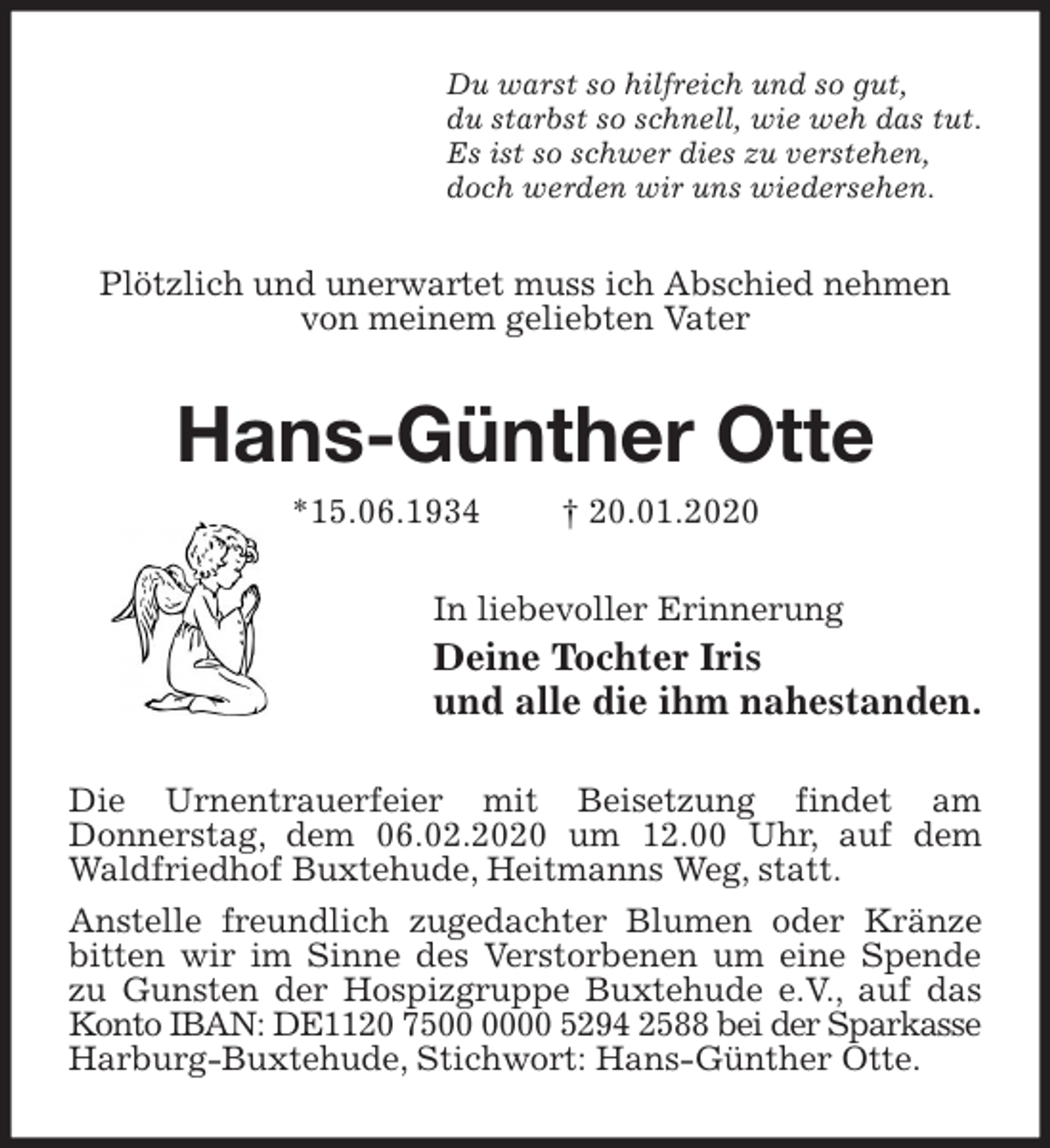 <p>Du warst so hilfreich und so gut,<br />du starbst so schnell, wie weh das tut.<br />Es ist so schwer dies zu verstehen,<br />doch werden wir uns wiedersehen.<br />Plötzlich und unerwartet muss ich Abschied nehmen von meinem geliebten Vater<br />Hans-Günther Otte<br />*15.06.1934 † 20.01.2020<br />In liebevoller Erinnerung<br />Deine Tochter Iris<br />und alle die ihm nahestanden.<br />Die Urnentrauerfeier mit Beisetzung findet am<br />Donnerstag, dem 06.02.2020 um 12.00 Uhr, auf dem Waldfriedhof Buxtehude, Heitmanns Weg, statt.<br />Anstelle freundlich zugedachter Blumen oder Kränze bitten wir im Sinne des Verstorbenen um eine Spende zu Gunsten der Hospizgruppe Buxtehude e.V., auf das Konto IBAN: DE1120 7500 0000 5294 2588 bei der Sparkasse<br />Harburg-Buxtehude, Stichwort: Hans-Günther Otte.</p>