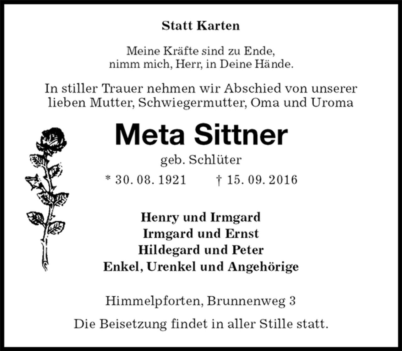 <p>Statt Karten<br />Meine Kräfte sind zu Ende,<br />nimm mich, Herr, in Deine Hände.<br />In stiller Trauer nehmen wir Abschied von unserer<br />lieben Mutter, Schwiegermutter, Oma und Uroma<br />Meta Sittner<br />geb. Schlüter<br />* 30. 08. 1921 † 15. 09. 2016<br />Henry und Irmgard<br />Irmgard und Ernst<br />Hildegard und Peter<br />Enkel, Urenkel und Angehörige<br />Himmelpforten, Brunnenweg 3<br />Die Beisetzung findet in aller Stille statt.</p>