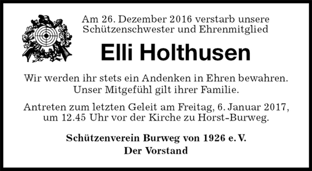 <p>Am 26. Dezember 2016 verstarb unsere<br />Schützenschwester und Ehrenmitglied<br />Elli Holthusen<br />Wir werden ihr stets ein Andenken in Ehren bewahren.<br />Unser Mitgefühl gilt ihrer Familie.<br />Antreten zum letzten Geleit am Freitag, 6. Januar 2017, um 12.45 Uhr vor der Kirche zu Horst-Burweg.<br />Schützenverein Burweg von 1926 e. V.<br />Der Vorstand</p>