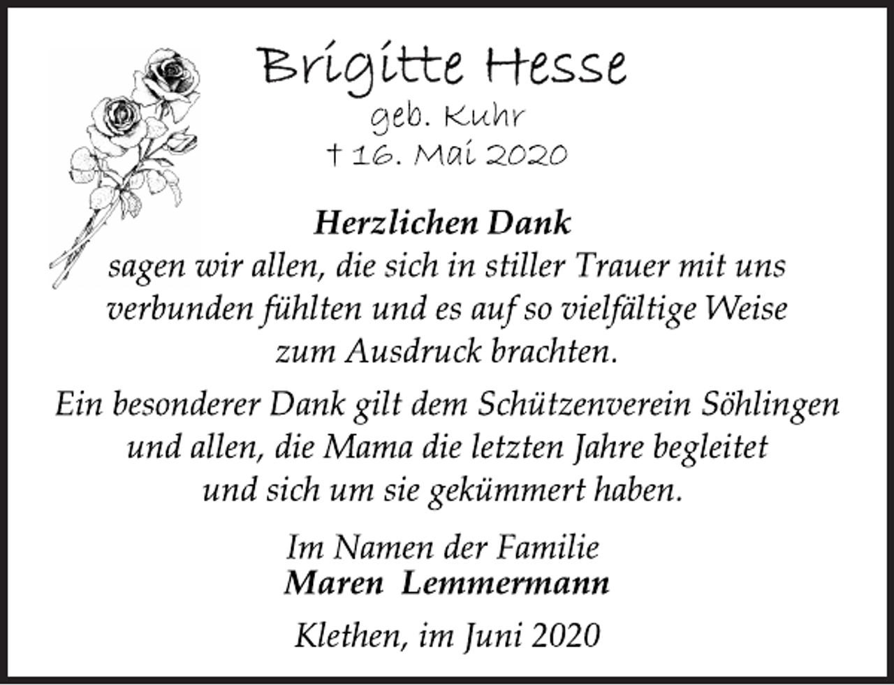 <p>Brigitte Hesse<br />geb. Kuhr<br />16. Mai 2020<br />Herzlichen Dank sagen wir allen, die sich in stiller Trauer mit uns verbunden fühlten und es auf so vielfältige Weise zum Ausdruck brachten.<br />Ein besonderer Dank gilt dem Schützenverein Söhlingen und allen, die Mama die letzten Jahre begleitet und sich um sie gekümmert haben.<br />Im Namen der Familie<br />Maren Lemmermann<br />Klethen, im Juni 2020</p>