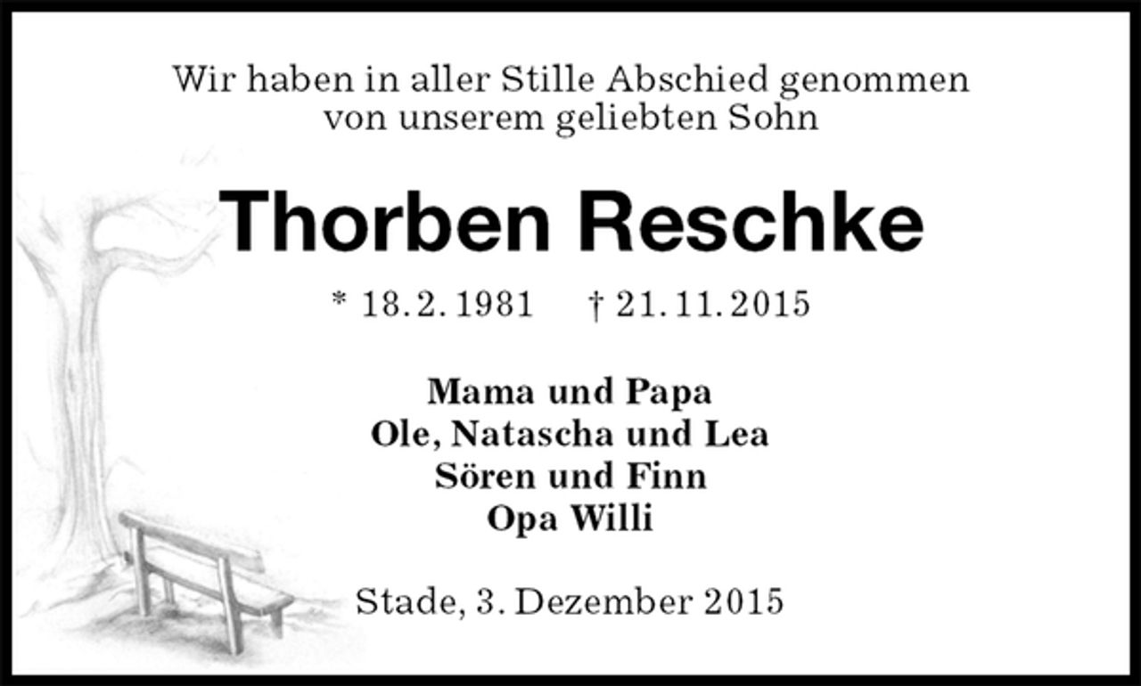 <p>Wir haben in aller Stille Abschied genommen<br />von unserem geliebten Sohn<br />Thorben Reschke<br />* 18. 2. 1981 † 21. 11. 2015<br />Mama und Papa<br />Ole, Natascha und Lea<br />Sören und Finn<br />Opa Willi<br />Stade, 3. Dezember 2015</p>