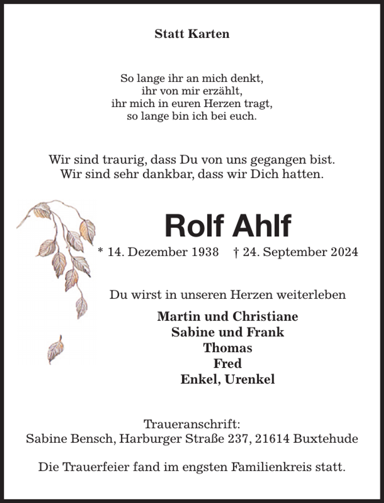 <p>Statt Karten<br />So lange ihr an mich denkt,<br />ihr von mir erzählt,<br />ihr mich in euren Herzen tragt,<br />so lange bin ich bei euch.<br />Wir sind traurig, dass Du von uns gegangen bist.<br />Wir sind sehr dankbar, dass wir Dich hatten.<br />Rolf Ahlf<br />* 14. Dezember 1938 † 24. September 2024<br />Du wirst in unseren Herzen weiterleben<br />Martin und Christiane<br />Sabine und Frank<br />Thomas<br />Fred<br />Enkel, Urenkel<br />Traueranschrift:<br />Sabine Bensch, Harburger Straße 237, 21614 Buxtehude</p><p>Die Trauerfeier fand im engsten Familienkreis statt.</p>