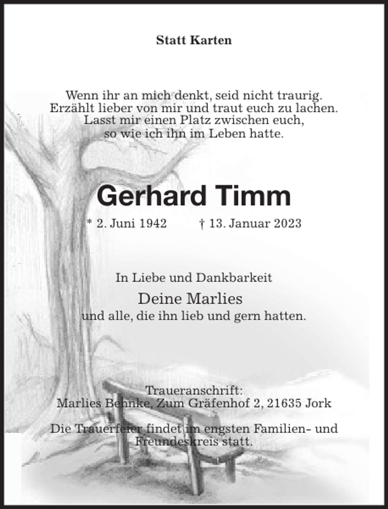 <p>Statt Karten<br />Wenn ihr an mich denkt, seid nicht traurig.<br />Erzählt lieber von mir und traut euch zu lachen.<br />Lasst mir einen Platz zwischen euch,<br />so wie ich ihn im Leben hatte.<br />Gerhard Timm<br />* 2. Juni 1942 † 13. Januar 2023<br />In Liebe und Dankbarkeit<br />Deine Marlies<br />und alle, die ihn lieb und gern hatten.</p><p>Traueranschrift:<br />Marlies Behnke, Zum Gräfenhof 2, 21635 Jork<br />Die Trauerfeier findet im engsten Familien- und<br />Freundeskreis statt.</p>