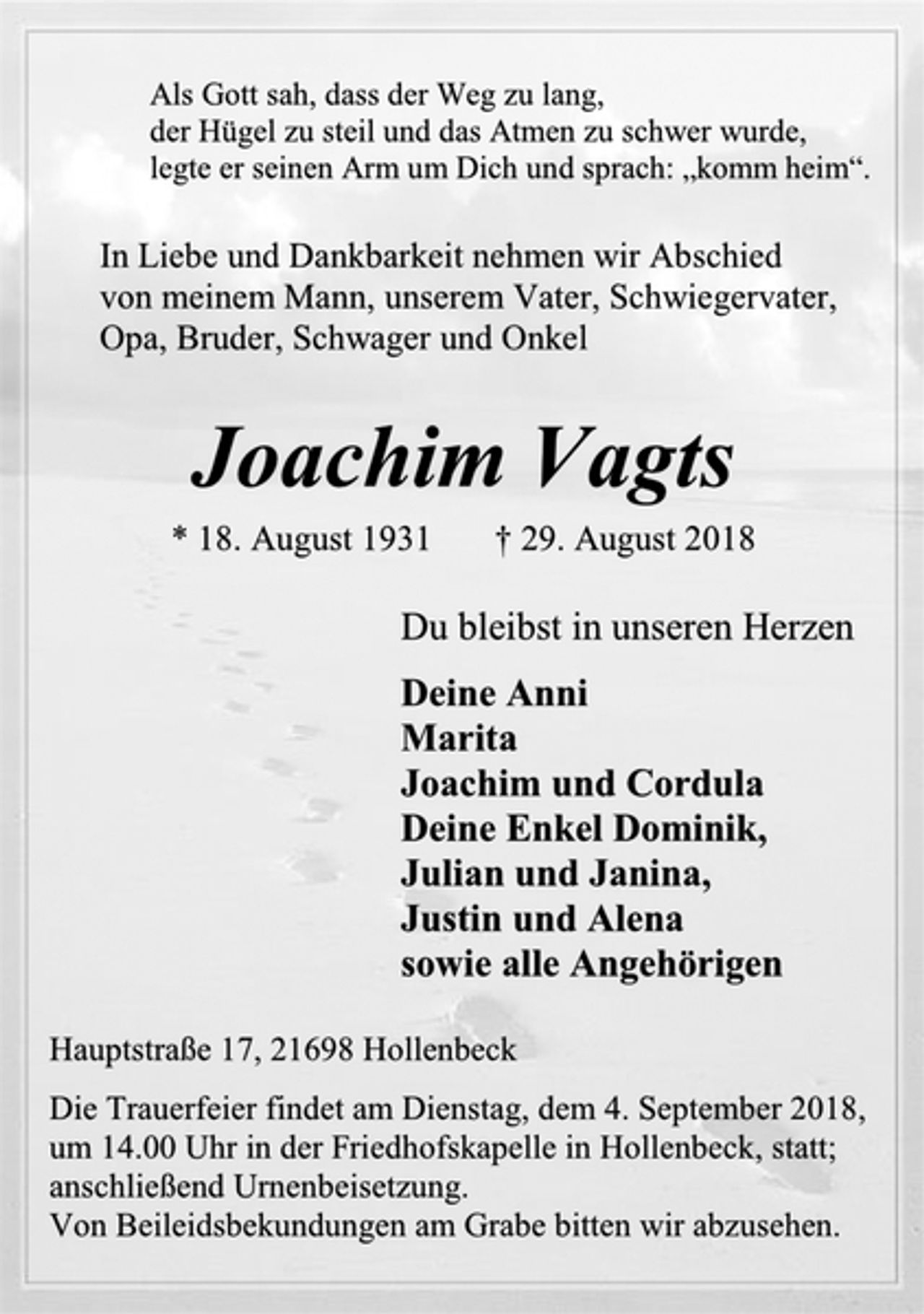 <p>Als Gott sah, dass der Weg zu lang,<br />der Hügel zu steil und das Atmen zu schwer wurde,<br />legte er seinen Arm um Dich und sprach: „komm heim“.<br />In Liebe und Dankbarkeit nehmen wir Abschied<br />von meinem Mann, unserem Vater, Schwiegervater,<br />Opa, Bruder, Schwager und Onkel<br />Joachim Vagts<br />* 18. August 1931 † 29. August 2018<br />Du bleibst in unseren Herzen<br />Deine Anni<br />Marita<br />Joachim und Cordula<br />Deine Enkel Dominik,<br />Julian und Janina,<br />Justin und Alena<br />sowie alle Angehörigen<br />Hauptstraße 17, 21698 Hollenbeck<br />Die Trauerfeier findet am Dienstag, dem 4. September 2018,<br />um 14.00 Uhr in der Friedhofskapelle in Hollenbeck, statt;<br />anschließend Urnenbeisetzung.<br />Von Beileidsbekundungen am Grabe bitten wir abzusehen.</p>
